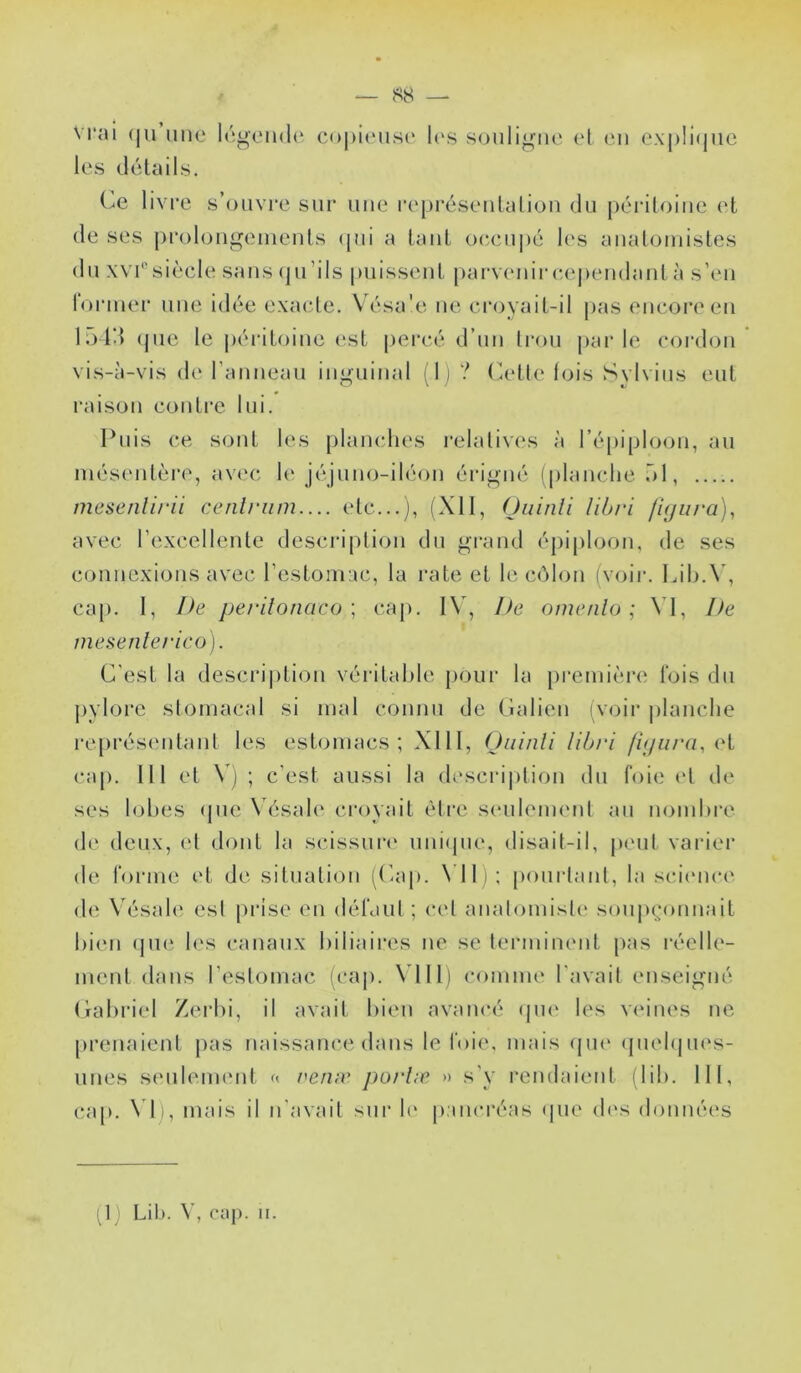 sy — vrai (ju une légende copieuse l(\s souligne (d eu ex|)Ii(juc les délails. (^e livre s’ouvre sur une repi’éseulaliou du périloiue et de ses prolougeiueuts (pii a tant oc,cupé l(‘s aualouiisles du xvrsiècle sans (pi’ils puissent [larvc'uircependant à s’eu roriuer une idée exacte. Vésa'e ne croyait-il pas encore eu h) Id (jue le péritoine (‘st peivé d’un Iroii |»ar le cordon vis-à-vis de rauueau inguinal '1) ? (elle lois Sylvins eut l'aison contre lui. Puis ce sont les planches relallv(\s à répiploon, au inést'utère, avec le j('‘juno-iléon éi’igné (planche ôl, mesenlirii cenlriim.... etc...j, (Xll, (Juinli libri fujura), avec l’excellente descri|)lion du grand épiploon, de ses connexions avec l’estomac, la rate et le ccàlon (voir. Lih.\’, cap. I, De pe/‘ifonaco ; ca[). IV, De oine/ilo ; \ 1, De mesenlerico). C'est la description véritable pour la [)remi(‘re lois du pylore stomacal si mal connu de Calicn (voir planche représentant les estomacs; XIII, (Jiiinli libri /û/«/y/, <‘t cap. 111 et V) ; c’est aussi la descri|)lion du foie et de ses lohes (pie Vésale croyait èti’c seulement au nomhre de deux, (d dont la scissui‘(‘ uni(jue, disait-il, peut varier de forme et de situation (('ap. \ ll i; pourtant, la s(dence (h^ Vésah' est prise eu défaut ; cet anatomiste soipuamnait bien (pie les canaux biliaires ne se terminent pas réelh'- inent dans l’estomac (cap. \dll) comme l'avait enseigné Cahriel Zerhi, il avait bien avancé (pi(‘ les veines ne [U’enaient pas naissance dans le foie, mais (pie (piebpu's- iines s(‘ulem(Mit « veivv porlæ » s'y rendaient (lib. 111, (Uip. \di, mais il n’avait sur b' pancréas (pie (b's données (1) Lib. V, caj). ii.