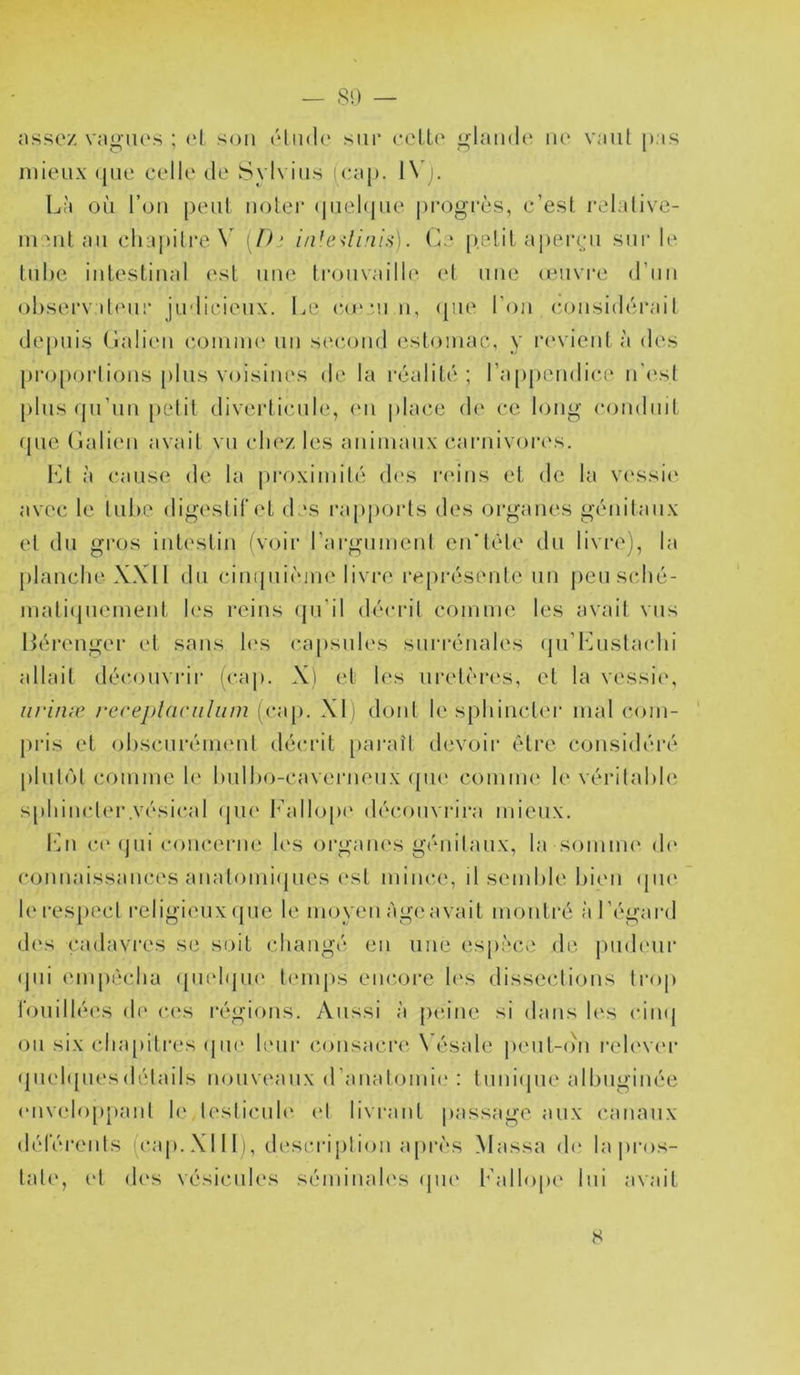 nsscz vngMK'S ; (*l son rlmlc siii* celU' glande ne vaut pas mieux (|iie celle de Sylvins icap. 1\ ). Là oii l’on peut notei’ (pielqne |)mgi-ès, c’esl relalive- inanl an cliapilreX [Ih iiüe<lini^\. (L‘ [),e.lit apeiapi snr le tnhe inleslinal est nne Ironvaille el nue (envre d’nn ohsei'v d(Mii* jndicienx. Le c(e*nn, (pie l’on considiirail de[Miis (lalien caainme un secaind estomac, y la'vient à des pia.)[)oi-|ions pins viMsines de la réalité ; ra[)pendice n'est plnsijn’nn pcdit diverticule, mi |)lace de ce long conduit (pie (iali(Mi avait vn chez les aniinanx carnivores. l'üt à cause de la proximilé des ladns et de la vessii' avec le liihe digestif et des ra[iports des organes génitaux el du gros intestin (voir l’argninenl en’tête du livre), la planche XXII dn cintpiiiMiie livre re[)résenle un pensché- niati(pienient h‘s reins (jn’il décrit comnn', les avail vus Léi-enger id sans h's capsules snia’énales (prLnsla(dii allait déc()nvrir (cap. Xi et les uretères, et la vessi(\ iirinæ rccej)l(iriilum (cap. XL dont le sphincter mal com- pris et obscnréimml décrit [laraîl devoir être considéi'é plnl(>t comme h‘ hnlho-cavernenx (pi(‘ comim* le vérilahie sphincler.vésical (pie Fallopi' découvrira mieux. I‘in c(‘(jni concerne h's organes génilanx, la soinim' (h' connaissances analomiijiies (‘sl mince, il semble hiim (pn' leres[)ecl religieux (pie le moyen àg(;avait monli-é :t l’égard d(‘s cadavres se soit changé en une es[)èce de pndenr (jni empêcha (pu'hjiK' temps enc.ore h's dissections trop fouillées de ces l•égi()ns. Aussi à peine si dans les cin(| on six chapitres (pn‘ leur consacre \ ésale iienl-ohi i‘elev('r (pi(d({nes(h'dails nouveaux (ranatomie : tnni(jiie aibnginée (‘iividoppaid le lesliimh* (d livrant {(assage aux canaux déférents (cap. XIII), description après Massa d(‘ la pi’os- lat(', (d d(‘s vésicules séminah's (pu* h’allopi' lui avait