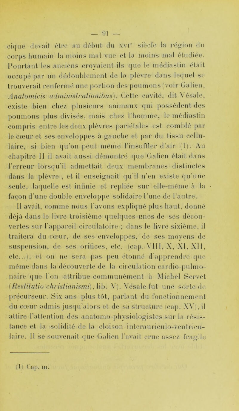 — !)I (;i(ine devail èliv au dubul du xvi sircfc* la ia\i»ion du corps humain la moins mal vue (*1 la moins mal cludiéc. Pourtant les anciens croyaienl-ils (jue le médiastin était occuj)é j)ai‘ un dédouhlement de la j)lèvre dans le(|uel se trouverait renl'ermé une pcndion des poumons { voir (lalien, Analomiciii (lilniinislrulio/iiljiis). (hdh* (‘avité, dit \ ésale, existe bien chez plusieurs animaux (pii posscaleut des poumons jilus divisés, mais clnv. riiomme, h‘ médiastin comiiris entre les deux plèvres |)ariétales ('st coinhlé par le cœui’et ses euvelop|)es à ü^auche et [lar du tissu cellu- laire, si bien (ju’on peut même l’insufller d’air (1). Au (îhapitrc II il avait aussi démontré (pie (îalien était dans l’erreur lors(ju’il admettait deux membranes distincti's dans la plèvre , et il enseignait (jii’il n’en existe (pi’um' seule, hupielle est intinie et re[)liée sur (dle-mème à la façon d’une double env(do|)pe solidaire l’une de l’autre. 11 avait, comme nous l’avons ex[)li(]ué |)lus haut, donné déjà dans le livre troisième (piehjues-unes de ses décou- vertes sur rap[)ai-eil circulatoire ; dans le livre sixième, il traitera du (to'iir, de ses euv(doppes, de ses moyens de suspension, d(‘ ses oritices, etc. (cap. VI11, X, XI, XII, etc...), (d on lU' s('i'a pas j)eu étonné d’apprendia' (pu' même dans la découveide de la circulation cardio-pulmo- naire (jue l’on attribue commuuémeut à Miclnd Servcd \ h*esliliili(j (‘h/'islidnimui), Uh. \ N ésale fut une sorte (h' précui’seur. Six ans plus t()t, parlant du fonctionnement du coMir admis jusipi’alors et de sa stiaicture (cap. XV), il attire ratt('nliou des auat()mo-|)hysiologistes sui'la résis- tance et la solidité d(i la cloison int(‘rauric.ulo-veidricai- laire. il se souvenait (jiu' (îalien l’avait crue assez fragile.