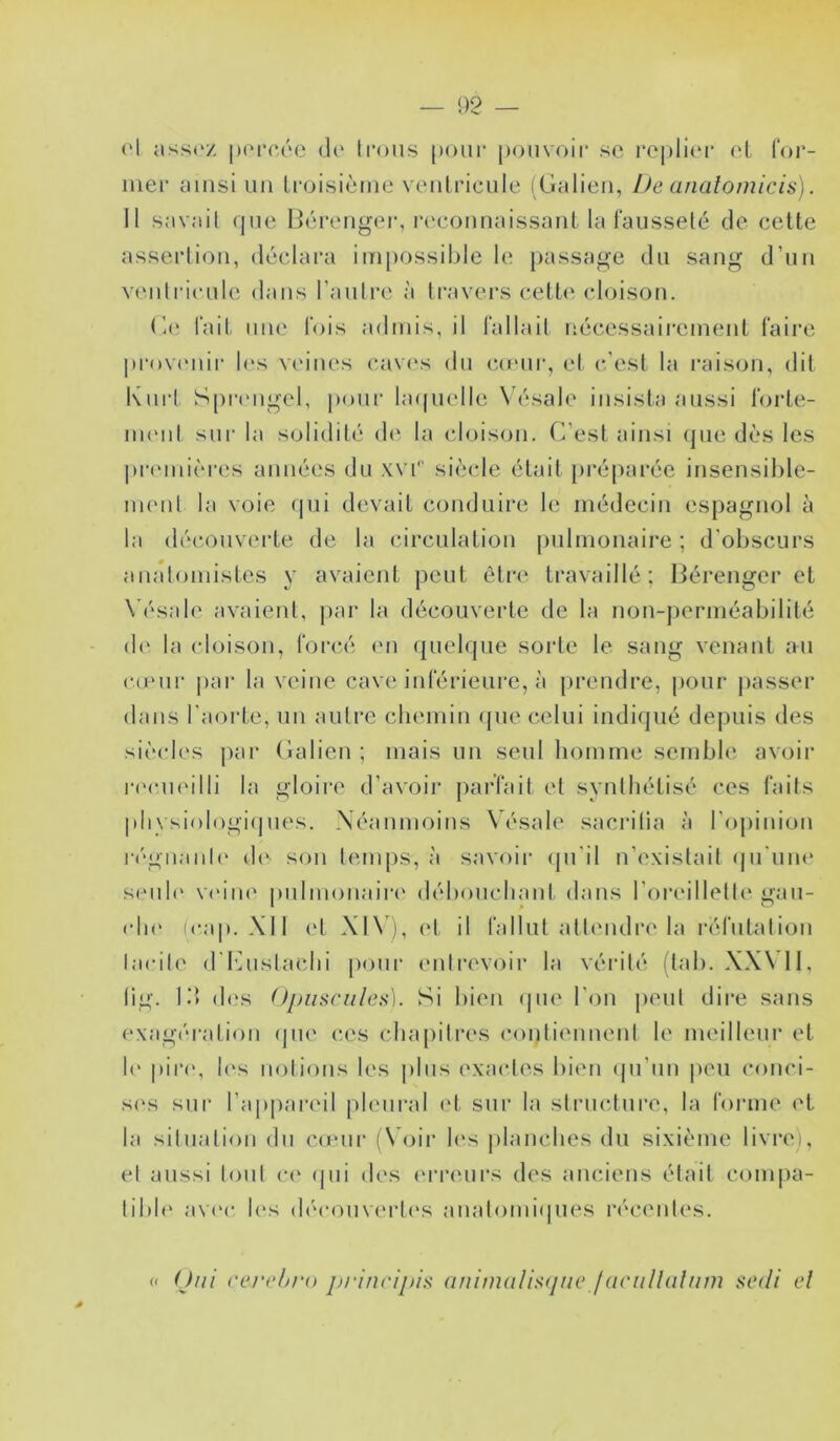 — 92 — ('1 assez |)(‘reée de' Irons pour pouvoir se replii'r et l'or- iner ainsi un Iroisièiiie ventricule (Galien, iJe a/ialomicis). Il savail (jue Bérenger, l•econnaissant la fausseté de cette assertion, déclara impossible le passage du sang d’un ventricule dans rautre à travei’s cette cloison. G(‘ fait une fois admis, il fallait nécessairement faire prov(Miii' les vtdnes cav(‘s du co'ur, et c’est la i*aison, dit Kuii SpiMMigel, pour la(|uelle Vésale insista aussi forte- nuMit sur la solidité d(‘ la cloison. C’est ainsi (jue dès les pri'inicres années du xvi'' siècle était [)ré[)aréc insensible- ment la voie (]ui devait conduire le médecin espagnol à la découverte de la circulation pulmonaire ; d’obscurs anatomistes y avaient peut être travaillé; Bérenger et X'ésale avaient, |)ar la découverte de la non-perméabilité de la cloison, forcé (M1 quelque sorte le sang venant au c(cur par la veine cave inférieure, à prendre, pour jiasser dans l'aorte, un autre chemin que celui indiqué depuis des sièides par Galien ; mais un seul homme semble avoir rccindlli la gloire d’avoir parfait et synthétisé ces faits pliysiologiipies. Néanmoins Vésale sacrilia à rojiiniou régiianti' de son temps, à savoir (pi'il n’existait (Ju'uik' sciib' vi'iiK' pulmonaire' déb(uicliant dans roreillelti'gau- (di(‘ icap. XII et Xl\), ('t il fallut allc'iulre la réfutation tacite d'iMislaclii pour eiiti’evoir la vérité (tab. XX\ H, lig. Id d(‘s Opiisniles). Si bien epie l'on peut dire sans exagération epic c.es chapitres contiennent le meilleur et le pire, li's notions les |dus exactes bie'n ipi’iin peu conci- s('s sui‘ l’appareil pleural et sur la slrucluiT, la forme et la situation du cu'ui* (\Oir les planches du sixième livrei, et aussi tout ce' epii eles e'rreurs des anciens était cennpa- tible' ave'e- les ele'e-ouve'rte's aiialeniiiepies l'écentes. Oui ('erobro principin (tnimalistjiic f(iriillalum sedi el