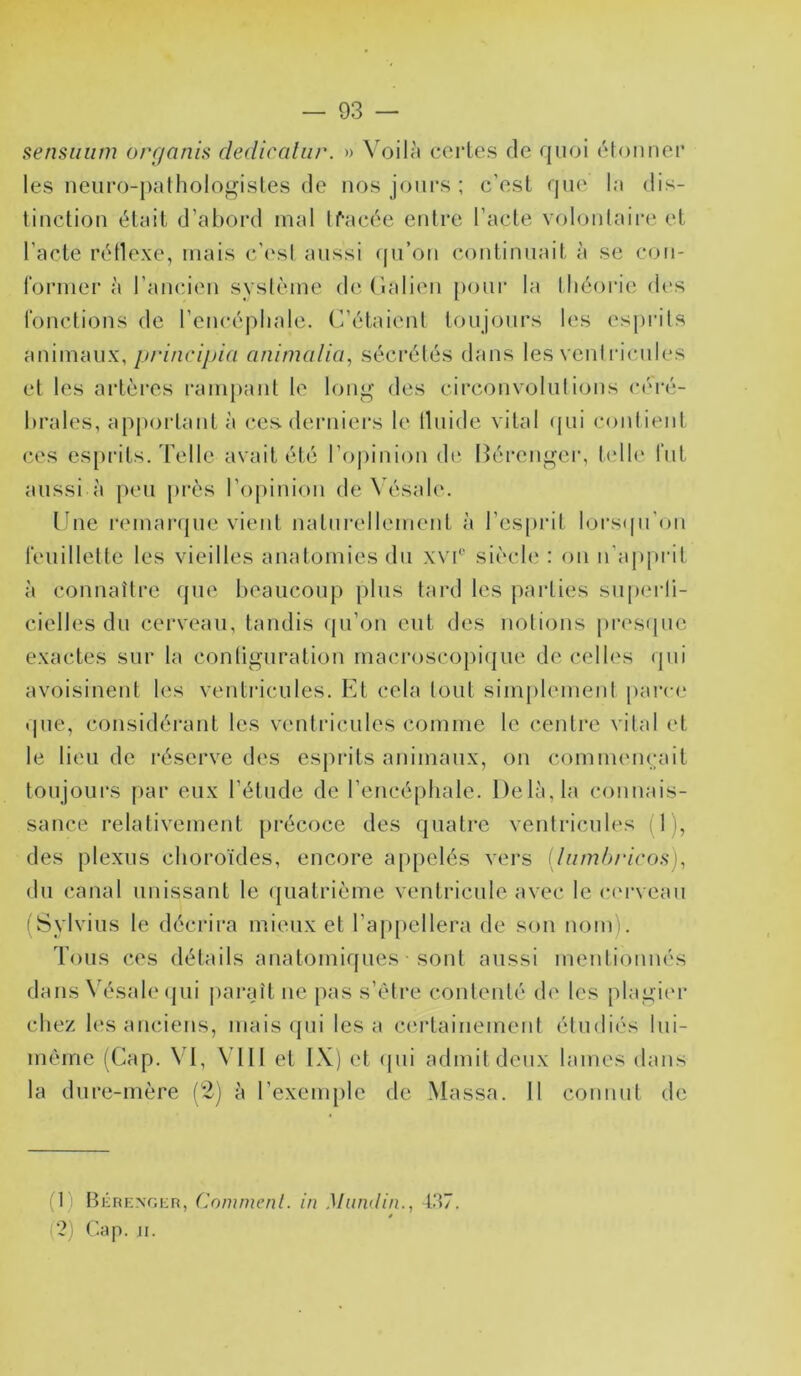 — 93 — sensuiim organis cledicalur. » \'oilà certes rie qurji rHoiiner les iieurr)-palhologisles de nos jrjiirs ; c'est que la dis- tinction était d’abord mal If’acée entre l’acte volonlaii’e et l’acte rétlexe, mais c’(‘sl aussi ((ii’on continuait à se con- former à l’ancien syslème de (lalien poni' la tliéoi’ie dr‘s fonctions de l’encéphale. C’étaient toujours les esprits animaux,/y/77ic/y>»/V/ animalia, sécrétés dans les vent ricnies et les artères ranq)ant le long des circonvolutions céré- brales, apj)oi'tant à (‘es derniers le llnide vital (pii contient ces es[)rits.'relie avait été l’oiiinion d(‘ Bérenger, t(dh‘ fut aussi à peu près l’opinion deXésale. taie l•emar({ue vient naturellement à l’esprit lors(pi’on feuillette les vieilles anatomies du wf siècle : on u'appiat à connaître que beaucoup plus tard les parties snperli- cielles du cerveau, tandis qu’on eut des notions j)res(pie exactes sur la contignration macroscopi(|iie de celles (jni avoisinent les ventidcnles. Et cela tout sinijilement parce que, considérant les ventricules comme le centre vital et le lieu de réserve des esprits animaux, on commemgiit toujours par eux l’étude de l’encéphale. Delà, la connais- sance relativement précoce des quatre ventricules (1), des plexus choroïdes, encore appelés vei’s ilumhricos), du canal unissant le quatrième ventricule avec le c(M*vean (Sylviiis le décrira mieux et l’appellera de son nom). Tous ces détails anatomiques sont aussi mentionnés dans Vésale(jui pai*aît ne pas s’ètre contenté d(‘ les plagii'r chez l(‘s ancicFis, mais (pii lésa certainement étndi('S lui- mème (Cap. \T, VTll et IX) et (pii admit deux lames dans la dure-mère (2) à l’exemple de Massa. 11 connut de (1) BÉRENoiiR, Cnmmenl. in Mundin., 1.37. (?) Cap. Ji.