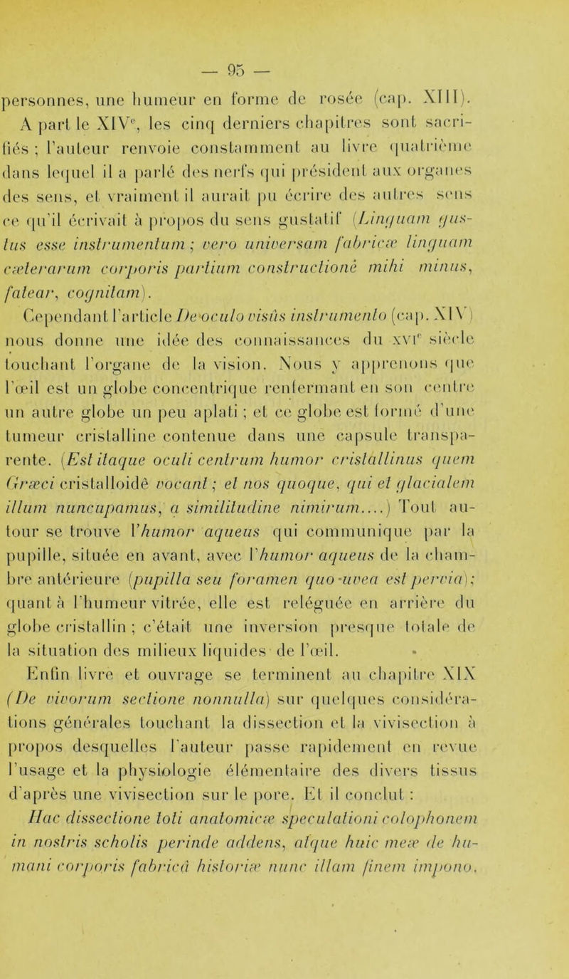 — 05 — personnes, une liuinem* en ronne de rosée (cap. XIII). A j)arl le XIV'’, les cin({ derniers chapili'cs sont sacri- liés ; l’auleur renvoie constaininenl au livre (piaLiaèiin' dans lecjuel il a j)arlé d(‘S nerls (]ui présidenl au.\ organes des sens, el vraiinenl il aurait pu écrire des auti'es s(mis ce (pi’il écrivait à jU'opos du sens gustalir [Lint/nani f/ux- esse inslriimentum ; rero universam fabi'icæ lin<iuam cælerai'iim corj>o/‘is parliiim conslriiclioné mihi miniis^ fcilear, eognilam). (je[)endant l’arLicle l)e'oe.iilo visas insh'iimenlo (cap. XI \ ) nous donne une idée des connaissances du x\u'' siècle toucliant roi'gane d(ï la vision. Nous y appi‘cnons (|U(' lèeil est un globe concentriijue renlerniant en son c(Mitr(î un autre globe un peu aplati ; et ce gdobe est lonné (ruiu' tumeur crislalline contenue dans une ca|)sule transpa- rente. [ Esl ilaqiie oculi cenlriim hiimor crislalliniis (jiiem (iræci cristalloidè voccuil ; el nos qiioque^ qui el qlacialem ilium niinciiponuis, a simililndine nimirum—) Tout au- tour se trouve Vhumor aqiieiis qui comuiuuique par la pupille, située en avant, avec Vhumor aqueus de la cbam- bre antérieure (pupilla seu foramen quonivea esl j)erri(i\: ([Liant à riiumeur vitrée, elle est reléguée en anuère du globe cristallin ; c’était une inversion j)res(|ue totale de la situation des inilieu.x liquides de Tieil. Knfin livi’c et ouvrage se terminent au cbajiitre XIX (De vivoriim seclione nonnulla) sur (juebjues considéra- tions générales toucliant la dissection et la vivisection à [iropos desquelles l'auteur pass(‘ rajiidemenl en rc'vue rusage et la physiologie élémentaire des divers tissus d’après une vivisection sur le [lore. Et il conclut : Ilac disseelione loli analomiae specululioni colojdionem in noslris scholis perinde addens, ahpie huic meæ de hii- mani eorporis fabrieü lusloriu‘ mine illam finem impono.