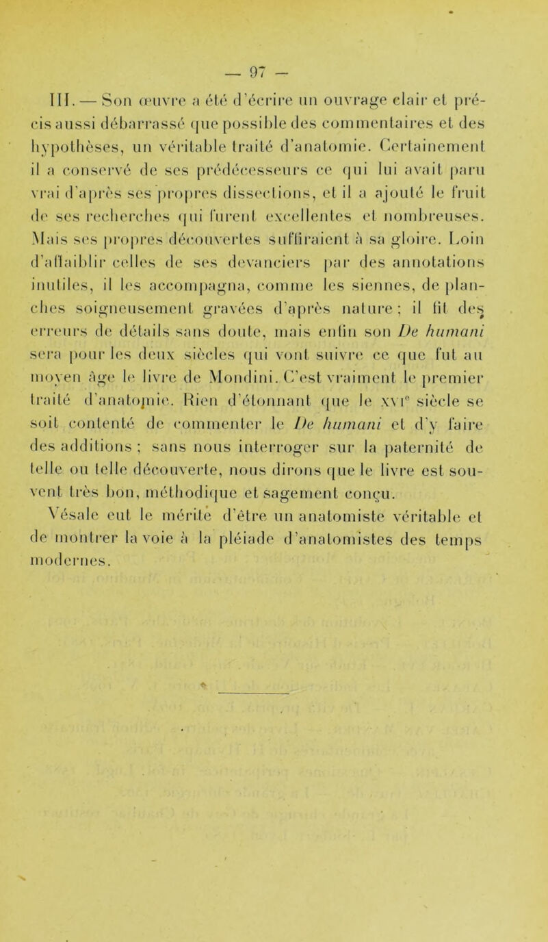 III. — Son œuvre été d’écrii'e un oiivrnge clair et pi’é- ci.s aussi débarrassé (jue possible des eoinmentaires et des hypothèses, un véi’itable traité d’analomie. ('.erlainemenl il a consei-vé de ses prédécesseurs ce (|ui lui avait paru vrai d’api'ès ses |)ro|)res diss('<*lions, et il a ajouté le fruit d(‘ ses recbercbes (jui fiu’ent excellentes et nondu'euses. Mais s(\s pro|)i‘es découvertes sufliraient à sa «loire. Loin d’aftaiblir celles de ses devanciers pai* des annotations inutiles, il les accoinj)agna, comme les siennes, de plan- ches soigneusement gravées d’api'ès nature; il tit des eri-eurs de détails sans doute, mais entin son De humcini sera pour les deux siècles ({ui vont suivre' ce (jue fut au moyen àg(' \e. livre de Mondini. ('/est vi'aiment b' premier traité d’anatojnie'. Rien d’étonnant epie le xvi siècle se soit contenté de commenter le !fe hiimani et d'y faire des additions ; sans nous interi-ogei- sui- la patei'uité de telle ou telle découverte, nous dirons ([ue le livre est sou- vent très bon, métliodi(|ue et sagement conç;u. \ ésale eut le mérite d’être un anatomiste véritable et de montrer la voie à la pléiade (ranatomistes des temps modernes.