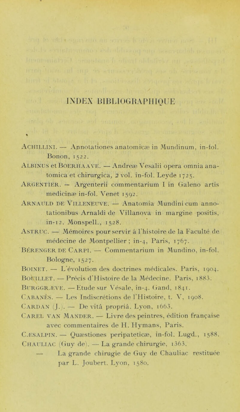 iXDKX Biiii,i(iGUArinoi;r-; % Achillini. — Annolationes analomicæ in Mundinum, in-fol. Bonon, 1522. Albixus et Boerhaave. — Andreæ Vesalii opéra omnia ana- tomica et chirurgica, 2 vol. in-fol. Leyde 1725. Argentier. — Argenterii commentarium I in (îaleno arti.s medicinæ in-fol. Venet 1592. Arn.\[îlo de Villeneuve. — Anatomia .Mundini cum anno- tationibu.s Amaldi de Villanova in margine positi.s, in-12. Mon.spelL, 1528. A.struc. — Mémoire.s pour .servir à l'histoire de la Faculté de médecine de Montpellier; in-4, Paris, 1767. Bérenger DE C.ARPi.— Commentarium in Mundino, in-fol. l^ologne, 1527. Boinet. — [.'évolution des doctrines médicales. Paris, 1904. IF)KII,let. — Précis d'Histoire de la .Médecine. Paris, i88,i. BuRGCiRJ'ATÀ. —lÀtude sur \ésale, in-4. Cand, 1841. (ÉVBANÈ.s. — Les Indiscrétions de l'Histoire, t. V, 1908. C.VRDA.N (J.). — De vità proprià. Lyon, 166.L Carel van Mander. — Livre des peintres, édition française avec commentaires de H. Ilymans, Paris. Cæ.SAI.pin. — üuæstiones peripatetica^, in-fol. Lugd., 1388. CiLVUrUAC (Cuy dei. — La grande chirurgie, — La grande chirugie de Guy de Chauliac restituée par L. Joubert. Lyon. 1580.