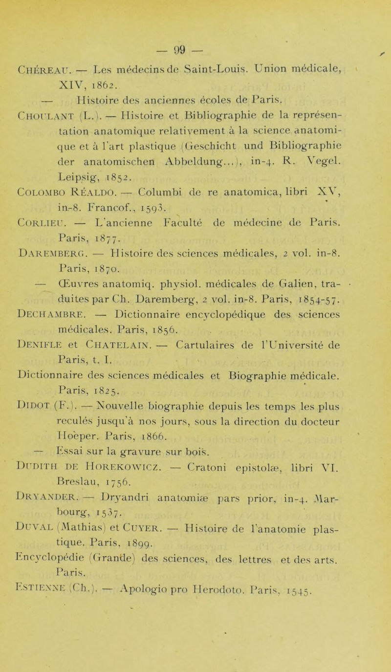 ChÉreau. — Les médecins de Saint-Louis. Union médicale, XIV, 1862. — Histoire des anciennes écoles de Paris. CnorL.-VNT (L.i. — Histoire et Bibliographie de la représen- tation anatomique relativement à la science anatomi- que et à l’art plastique ((feschicht und Bibliographie der anatomischen Abbeldung... 1, in-4. R. \egel. Leipsig, 1852. Colombo Ré.-vldo. — Columbi de re anatomica, libri XV, in.-8. Francof.. i5q3. CoRT.iEr. — L’ancienne Faculté de médecine de Paris. Paris, 1877. Daremberg. — Histoire des sciences médicales, 2 vol. in-8. Paris, 1870. — Œuvres anatomiq. physiol. médicales de Galien, tra- duites par Ch. Daremberg, 2 vol. in-8. Paris, 1854-57. Deciiambre. — Dictionnaire encyclopédique des sciences médicales. Paris, 1856. Dexifle et CiiATiîLAix. — Cartulaires de l’Université de Paris, t. T. ' Dictionnaire des sciences médicales et Biographie médicale. ILiris, 1825. Didot (F.). — Xouvelle biographie depuis les temps les plus reculés jusqu’à nos jours, sous la direction du docteur Hoeper. Paris, 1866. — Fssai sur la gravure sur bois. D[’ditm de Horekowicz. — Cratoni epistolæ, libri \H. Breslau, 1756. Dky.Wder. — Dr3'andri anatomiæ pars prior, in-4. *^lar- bourg, 1557. Duvl\l (jMathias) et Cuyer. — Histoire de l anatomie plas- tique. Paris, 189g. Fncyclopédie (Grande) des sciences, des lettres et des arts. Paris. Lstiexxe (Ch.). — Apologio pro Hérodote. Paris. 1545.