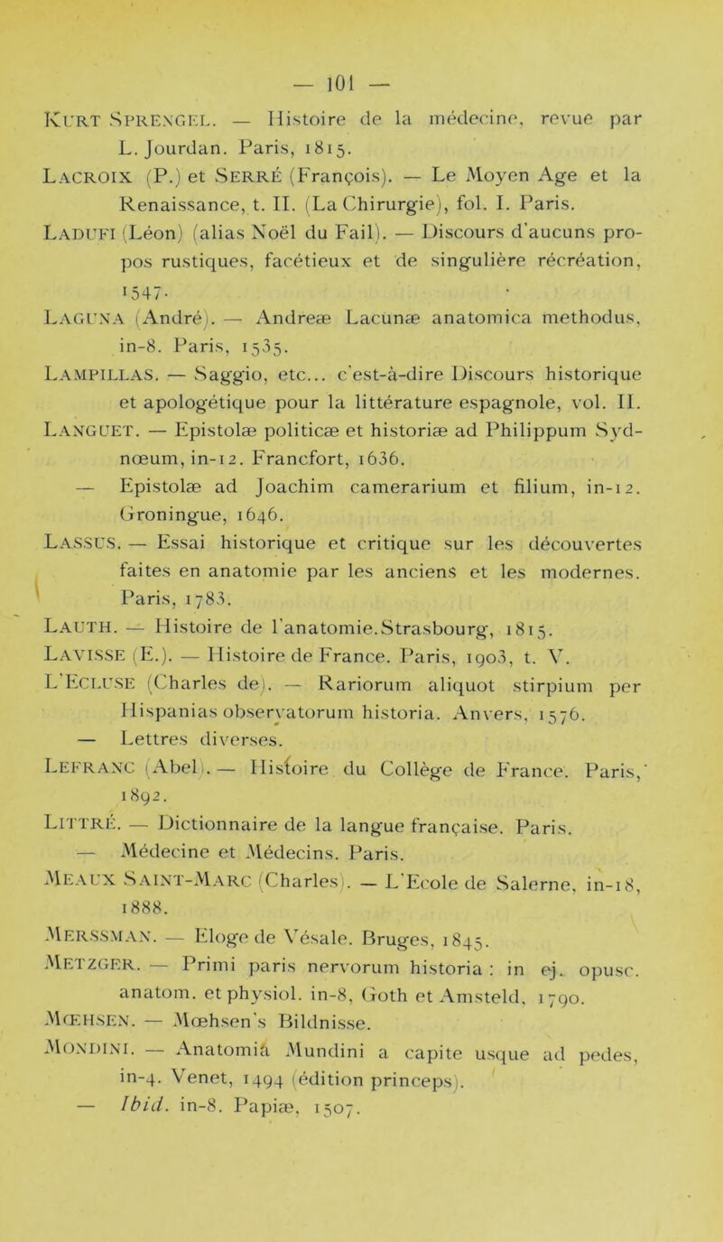 — ]0l Kl’RT Sprexgel. — Histoire de la médecine, revue par L. Jourdan. Paris, 1815. Lacroix (P.) et Serré (François). — Le JMoyen Age et la Renaissance, t. IL (La Chirurgie), fol. I. Paris. Ladufi (Léon) (alias Noël du Fail). — Discours d’aucuns pro- pos rustiques, facétieux et de singulière récréation, 1547- Lagena (André). — Andreæ Lacunæ anatomica methodus, in-8. Paris, 1535. La.mpillas. — Saggio, etc... c'est-à-dire Discours historique et apologétique pour la littérature espagnole, vol. II. Languet. — Epistolæ politicæ et historiæ ad Philippum S3RI- nœum,in-i2. Francfort, i636. — Epistolæ ad Joachim camerarium et filium, in-12. Groningue, 1646. Las.SUS. — Essai historique et critique sur les découvertes faites en anatomie par les anciens et les modernes. Paris, 1783. Lauth. — Histoire de l’anatomie.Strasbourg, 1815. Lavi.SSE (E.). — Histoire de France. Paris, igo3, t. V. L Eci.U.SE (Charles de). — Rariorum aliquot stirpium per Hispanias obseryatorum historia. Anvers, 1576. — Lettres diverses. Lefranc (Abel).— Hisfoire du Collège de France. Paris,’ 1892. Littré. — Dictionnaire de la langue françai.se. Paris. — Médecine et Médecins. Paris. àlEALX Saini-AIarc (Charles). — L Ecole de Salerne, in-18, 1888. 3Ier.s.smax. — Eloge de Vésale. Bruges, 1845. àlETZGER. Primi paris nervorum historia ! in tj. opusc. anatom. et physiol. in-8, Goth et Amsteld, 1790. (Mœhsen. — àlœhsen s Bildni.sse. Mondini. — AnatomicT Mundini a capite usque ad pedes, in-4. \enet, 1494 (édition princeps). — Ibid. in-8. Papiæ, 1507.