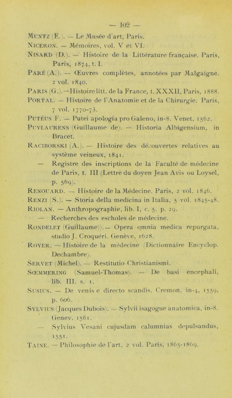 102 — MrxTZ (K.). — Le Musée d'art, Paris. Niceron. — .Nlémoires, vol. V et V\. Nisard fl,).). — Histoire de la Littérature française. Paris, Paris, 1874, t. 1. Paré (Ai). — Œuvres complètes, annotées par Malgaigne. 2 vol. 1840. Paris (G.j.-^Histoirelitt. delà France^ t.XXXlI, Paris, 1888. Portai,. — Histoire de l’Anatomie et de la Chirurgie. Paris, 7 vol. 1770-73. J^UTÉES F. — Putei apologia pro (ialeno, in-8. Venet, 1562. PeyL-VERENS (Guillaume de). — Historia Albigensium, in Bracet. Raciborski (A.). — Histoire des découvertes relatives au système veineux, 1841. — Registre des inscriptions de la Faculté de médecine de Paris, t. III (Lettre du doyen Jean Avis ou Loysel, p. 569). Renoe.\rd. — Histoire de la Médecine. Paris, 2 vol. 1846. Renzi pS.). — Storia délia medicina in Italia, 5 vol. 1845-48. Riolan. — Anthropographie, lib. I, c. 5. p. 29. — Recherches des escholes de médecine. Rondelet (Guillaume)).— Opéra qmnia médira repurgata. studio J. Croquéri. Genè\ e, 1628. Royer. ^ Histoire de la médecine (Dictionnaire Fncyclop. Dech ambre j. vServet (Michel). — Restitutio ('hristianismi. Sœmmering (Samuel-Thomas). — De basi encephali, lib. III. s. 1. Sesies. — De Venise directe scandis. Cremon. in-4, 1559. p. 606. Sylvies (Jacques Dubois). — Svlvii isagogue anatomica, in-8. i Genev. 1561. — Sylvius Vesani cujusdam calumnias depulsandus, 1550 Taine. —Philosojihie de l'art, 2 vol. Paris, 1865-1869.