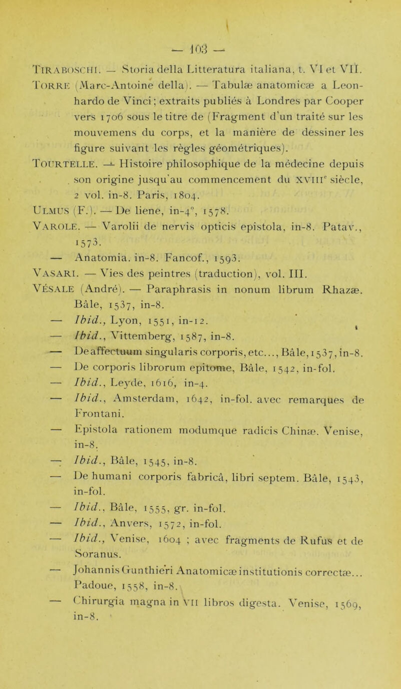 'l'iRARoscHi. — Sujria délia Litteratura italiana, t. VI et VII. 'l'oRRF, (Marc-Antoine déliai. — 'l'abulæ anatomicæ a Leon- hardo de Vinci; extrait.s publiés à Londres par Cooper vers 1706 sous le titre de (Fragment d’un traité sur les mouvemens du corps, et la manière de dessiner les figure suivant les règles géométriques). Tourtelle. —î- Histoire philosophique de la médecine depuis son origine jusqu'au commencement du XVliF siècle, 2 vol. in-8. Paris, 1804. Ulmu.s (F.). —De liene, in-4'', 1578. V.\R()LE. — Varolii de nervis opticis epistola, in-8. Patav., 1573. — Anatomia. in-8. Fancof., 1593. Va-SARI. — Vies des peintres (traduction), vol. III. VÉ.S.\LE ( André). — Paraphrasis in nonum librum Rhazæ. Bâle, 1537, in-8. — Lyon, i55i,in-i2. ^ — Ibid.^ Vittemberg, 1587, in-8. — DeafTectuum singularis corporis,etc..., Bâle, 1537, in-8. — De corporis librorum epitome, Bâle, 1542, in-fol. — Ibid.^ Leyde, 1616, in-4. — Ibid., Amsterdam, 1642, in-fol. avec remarques de Frontani. — Lpistola rationem modumque radicis Chinæ. Venise. in-8. — Ibid., Bâle, 1545, in-8. — De humani corporis fabricâ, libri .septem. Bâle, 1543, in-fol. — Ibid., Bâle, 1555, gr. in-fol. — Ibid., Anvers, 1572, in-fol. — Ibid., Venise, 1604 ; avec fragments de Rufus et de Soranus. Johannis(funthieri Anatomicæinstitutionis correcta?... Padoue, 1558, in-8. — Lhirurgia magna in VII libros digesta. Venise, 1569, in-8.