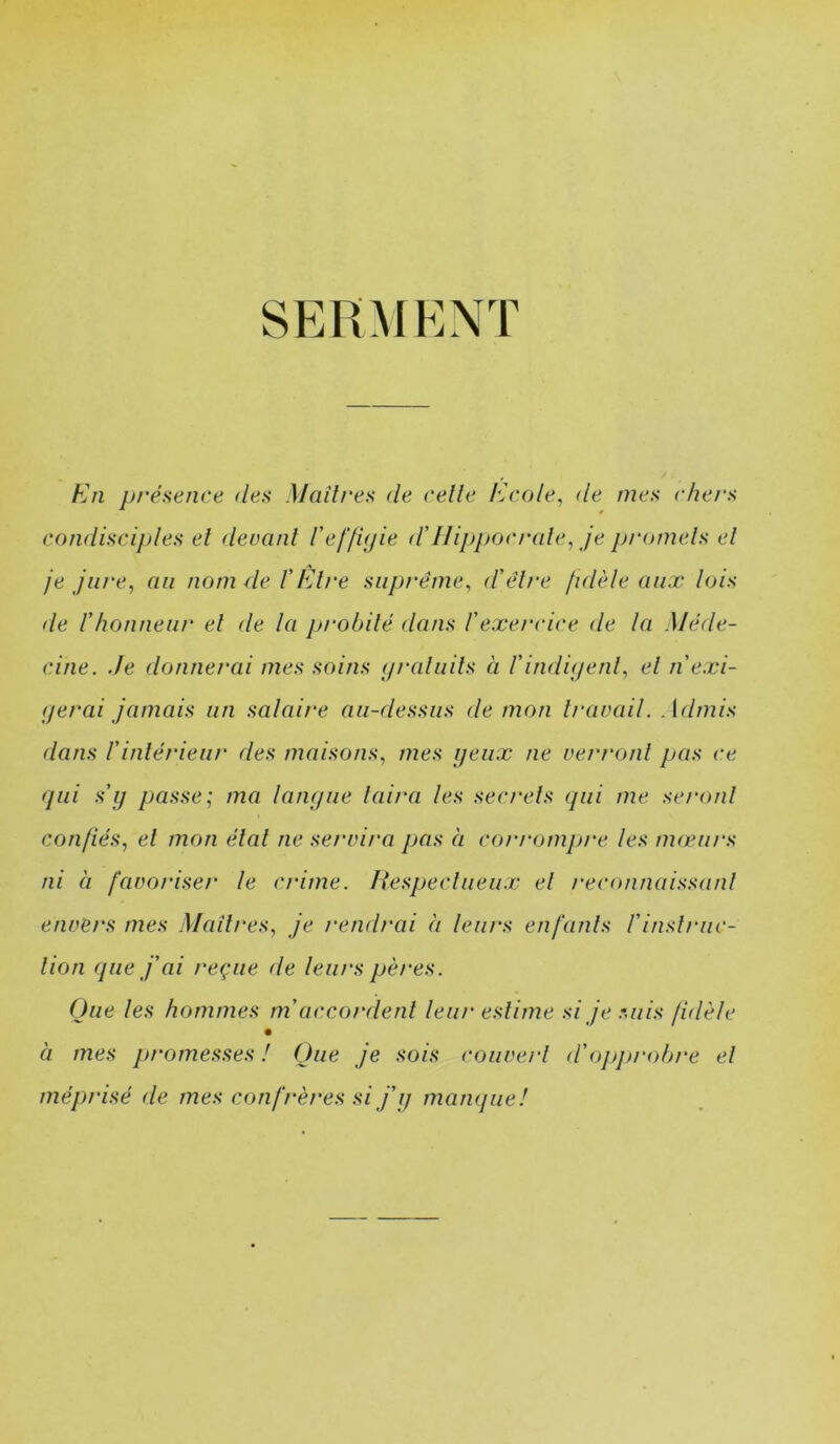 SERMENT En présence des Maîtres de celle Ecole, de mes chers condiscij)les el devant Ceffujie d'Ilippocrale, je pi'omels el je jure, au nom 4e T Etre suprême, d'être fidèle aux lois de l'honneur el de la probité dans l'exercice de la Méde- cine. Je donnerai mes soins (/raliiils à l'indii/enl, el n'exi- (jerai jamais un salaire au-dessus de mon travail. Admis dans rinlérieiir des maisons, mes ijeiix ne verront pas ce (pli s'i) passe; ma lanipie laira les secrets (pii me seront confiés, el mon élal ne servira pas à cot'rompre les mwii/'s ni à favoriser le crime. liespecliieiix el reconnaissant envers mes Maîtres, je rendrai à leurs enfants l'inslruc- lion (pie j'ai reçue de leurs pères. Que les hommes m'accordent leur estime si je suis fidèle à mes promesses ! Que je sois couverl d'opjtrobre el méprisé de mes confrères si j'ij mamjue!