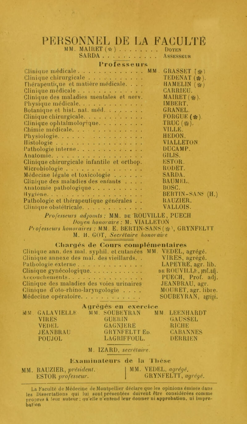 l'KHSÜNNEL DE LA FACULTÉ MM. MÂlllET(*) Doykn SAllDA Assesskur Profe sse II rs Clini(\ue médicale MM. GRASSET Clini(iue chirurgicale , . . TEDENAT (*). rhérapeuti(iue et matière médicale. . , . HAMELIN (^) Clini(iLie médicale CARRIEU. Glini(iue des maladies mentales et tierv. MAIRET Fhysi(iue médicale IMBERT. Botanique et hist. nat. méd GRANEL. Clinique chirurgicale FORGUK Clinique ophtalmologique TRUC (^). Chimie médicale. . VILLE. Rhysiologie REDON. Histologie VIALLETON. l’athologie inteitie DUGAMP. Anatomie GILIS. Clinique chirurgicale infantile et orthop. liSTOR. Microbiologie RODET. Médecine légale et toxicologie SARDA. Clinique des maladies des enfants .... BAUMEL. Anatomie pathologique BOSG. Hygiène BEBTIN-SANF (H.) Pathologie et thérapeutique générales . . RAUZIER. Clinique obstétricale VALLOIS. Professeurs adjoints: MM. de ROUVILLE, PUECH Doyen honoraire : M. VIALLETON Pi ojesseurs honoraires : MM. E. BERTIN-SANS (\ GRYNFELTT M. H. GOT, Secrétaire honoraire « “ « <lli;ii‘(|és de Coiir.s coiiipléiiienlaires Clinique ann. des mal. syphil. et cutanées MM. VEDEL, agrégé. Clini(|ue annexe des mal. des vieillards. . VIRES, agrégé. Pathologie externe LAPEYRE, agr. lib. Clinique gynécologique de BOUVII.LI'., prof.adj. Accoudiemeiits PUECH, Prof. adj. Clinique des maladies des voies urinaires .lEANBRAU, agr. Clinique d’oto-rhino-laryngologie .... MOIIBET, agr. libre. Médecine opératoire SOUBEYRAN, agrégé. Aijréqés en exercice IVIM GALAVIEI.LK MM. SOUBEYRAN MM LEENHARDT VIRES GUEBIN GAUSSEL VEDEL GAGNJERE RICHE .lEANBRAU GBYNFELTT En CABANNES POU.IOL LAGRIFFOUL. DEBRIEN M. IZARD, secrétaire. Kxaiiiiiialeni'S de la l’hèse MM, RAUZIER, président. MM. VEDEL. agrégé. ESTOR professeur. GRYNFELTT, agrégé. La Faculté de Médecine de Montpellier déclare que les opinions émises dans les Dissertations qui lui sont présentées doivent être considérées comme nropres à leur auteur; qu'elle n’entend leur donner ni approbation, ni impro- bation