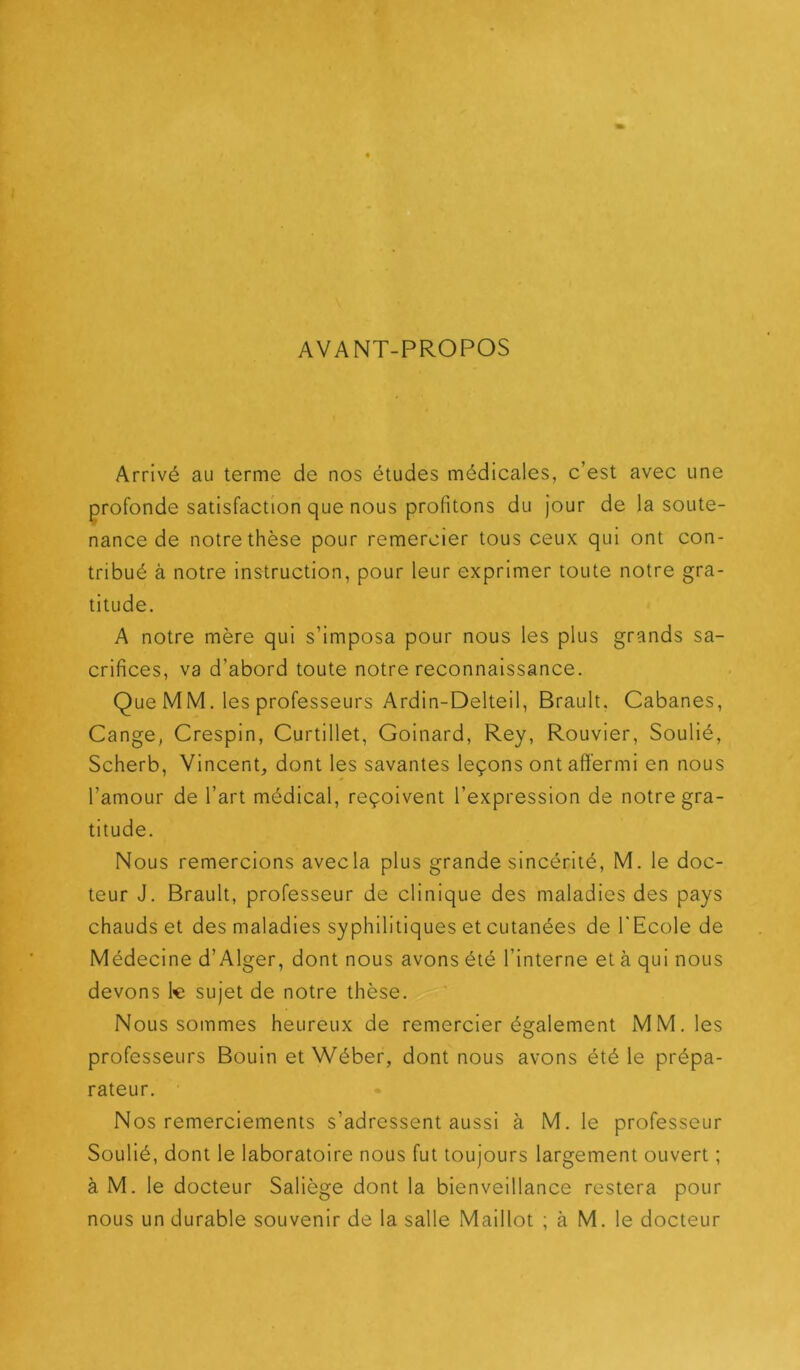 AVANT-PROPOS Arrivé au terme de nos études médicales, c’est avec une profonde satisfaction que nous profitons du jour de la soute- nance de notre thèse pour remercier tous ceux qui ont con- tribué à notre instruction, pour leur exprimer toute notre gra- titude. A notre mère qui s’imposa pour nous les plus grands sa- crifices, va d’abord toute notre reconnaissance. Que MM. les professeurs Ardin-Delteil, Brault. Cabanes, Gange, Crespin, Curtillet, Goinard, Rey, Rouvier, Soulié, Scherb, Vincent, dont les savantes leçons ont affermi en nous l’amour de l’art médical, reçoivent l’expression de notre gra- titude. Nous remercions avec la plus grande sincérité, M. le doc- teur J. Brault, professeur de clinique des maladies des pays chauds et des maladies syphilitiques et cutanées de l'Ecole de Médecine d’Alger, dont nous avons été l’interne et à qui nous devons 1« sujet de notre thèse. Nous sommes heureux de remercier également MM. les professeurs Bouin et Wéber, dont nous avons été le prépa- rateur. Nos remerciements s’adressent aussi à M. le professeur Soulié, dont le laboratoire nous fut toujours largement ouvert ; à M. le docteur Saliège dont la bienveillance restera pour nous un durable souvenir de la salle Maillot ; à M. le docteur
