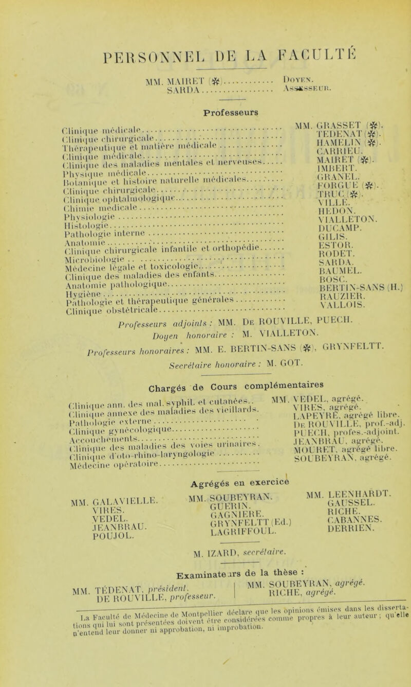 PEHSOXXKL DE LA FAEUI/rL MM. M.MHKT (ifti) S.VHD.'i 1 )OYK\. AsSiSSKII!. Professeurs . . ,• . MM. (1H.\SS1-;T l^). (.liiiKiue iiioiiK .lit ’l'l-'lM-’N \ r (^) nie m. : : : ; juimkt »i. l'hYsique im'dicnW* ; . v... Hoi;mi(iiii‘ l't liislom' iiMliirt'lli' iiumIk .il( KoiÙll’K (îS*). ('.liiiiqiu' cliii'iii'^io.'ilcv 'l'UrC, iSj . ('.liniijiii'oi)lil;tliiud'>yi<iiu' ^ U j |- ('.himic lll l)OX \ iXlLKTON. ducamp. P,itliolo|j;ie (IlLIS. r.lii?illli<'*clViiMVrgir,a irii'aniilc et oiiii.MH'.lie l(nl)L^r. ÎSlici'ol)ii>li>ij:ie ^ S MU)\ Médecine légale el tuxicoloj^ie.. MM'MPI (;iiiii(iue (les maladies des eidaiils HOS(’.. ' Anatomie patlu)loi,d<l»‘‘ Hldn IN-SANS (IL) llys^i'^ae ■/ ■,■■ ■, H \l /IKH Pi'dhologie et Ihéroneutnine ^^énerales v'uJJMS.' Clini(ine obstétricale Professeurs adjoinls : MM. Le HüU\ ILLK, PUKt.lL Doyen honoraire : M. \l.\LLhlON. Professeurs honoraires : MM. E. HEHTIN-SANS (* , (IHVNFRLTT. Secrétaire honoraire : M. fU)T. Chargés de Cours complémentaires ,n,n. a... sypj'il.. ‘■q,'''’: ,'. ' vl'ill's.^lïïK' ( ,lini(ine mmexe des maîadie> de> \ i< i ai( • . L.U'EVHE. agrégé libre. Patb(dogi(“ exb'i'iie Ui, popy n,i,K. Vrol'.-adj. C.lini(ine gynécolognine PI K(‘.1I. jji-otes.-adjoint. Acmmcbements. ........^ VoiA'nrinairês’ .IKANmtAL. agrégé. ( '.lini(ine d(‘S mal.nlit s d< ■ MOL HE T. agrégé libre. ('.lini(ine ddto-rhino-lar\ngologie sOL'nEVK.vS.'. agrégé. Médecine o|)éi-atoirt? t Agrégés en exercice NM. r.M.AVIKU.K. MM. ^WBKYUAN. MM. » ŒneS. .lEANBlLVÜ. ’A(;mn'A)LL UERHIEN. POU.IOL. L.\OltiM M. IZARD, secrélaire. Examinateurs de la thèse î . . . I » I MM. SOl'REVR.VN, agrégé. MM. TLR1EN.\T. presulenl. ■ uiCHE aaréué. DE ROUVILLE, projesseur. I MU-ml., agi g n enlelul leur donner ni iipprobation, ni inipiobatic .