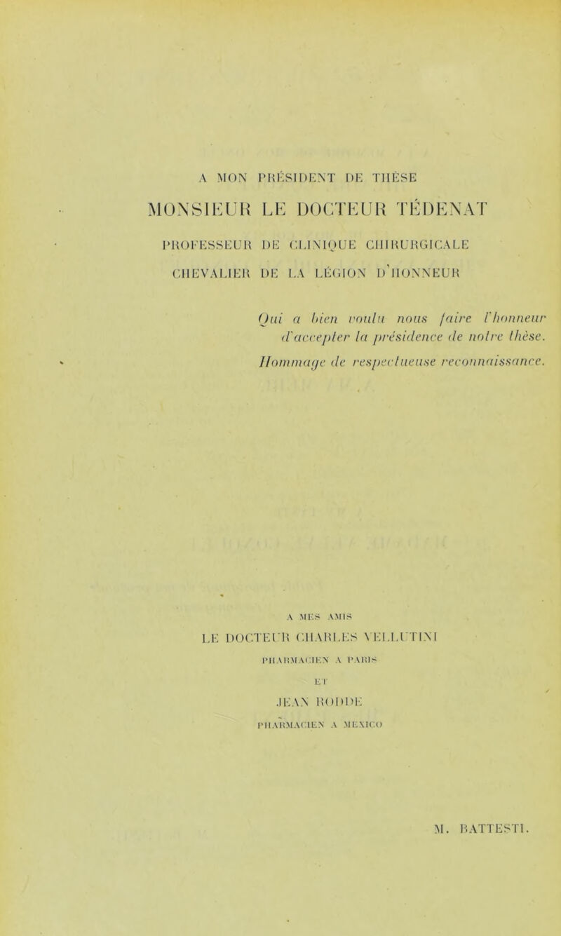 A MON PHKSIDENT DK TIIKSE MOX811:üH le docteuu tedenat 1M{()KKSSKUI{ DK CUNIOUK CIIIHUHGir.ALK CllKVAKIKU DK I.A KKOION d’iIONNKL'M Oui a Inen voulu nous luire l'honneur (ruccepler la présidence de noire Ihèse. Iloniincuje de /‘esperlueuse reconnaissance. A MI-.S AMIS l.K DOCTKl lî CIIADKKS \KI.M TINI l’II AIS.MACIKA' A l-Ams El ■IKAN 150DD1-: rilAlSMACIEN A MEXICO