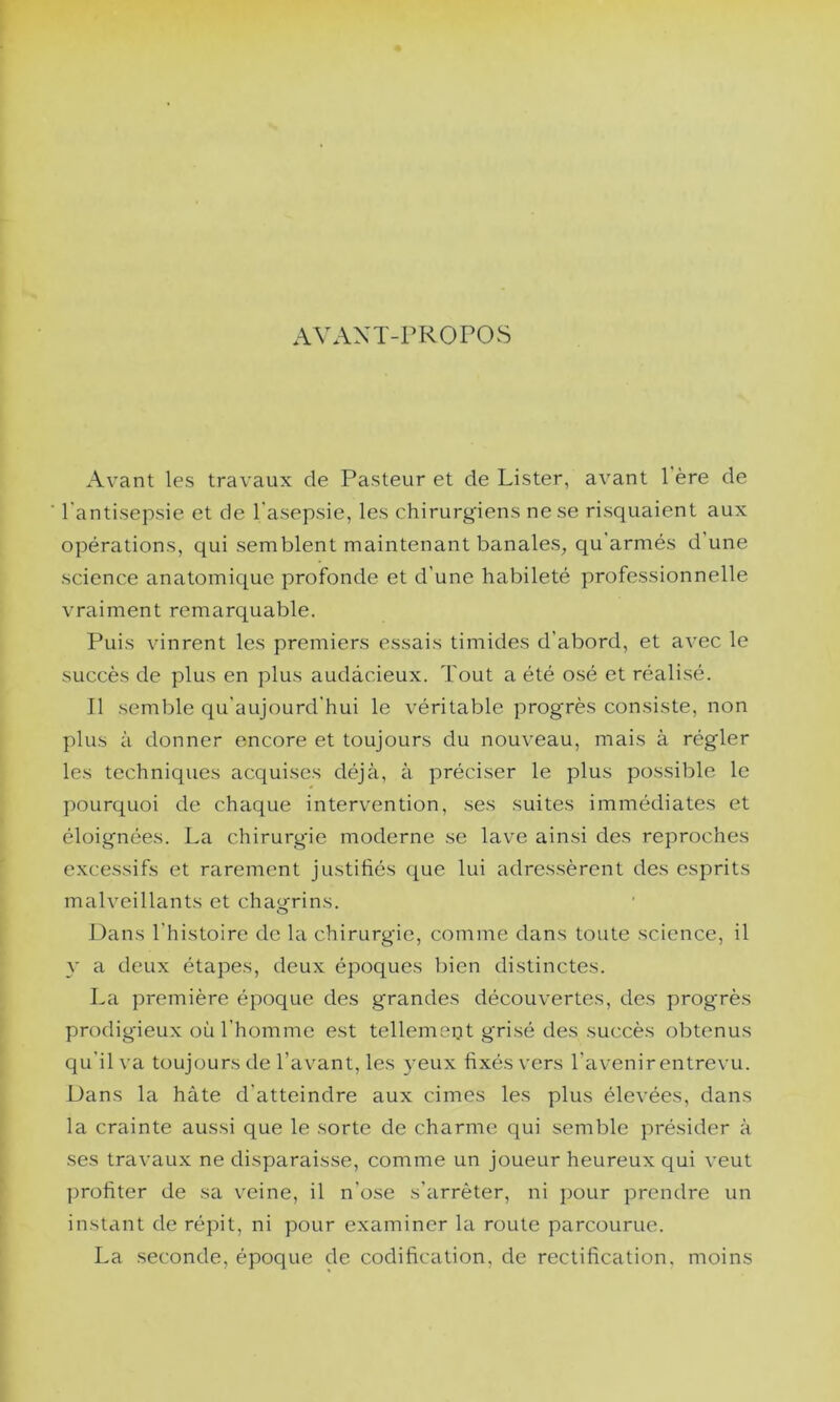 AVANT-PROPOS Avant les travaux de Pasteur et de Lister, avant 1 ère de l'antisepsie et de l'asepsie, les chirurgiens ne se risquaient aux opérations, qui semblent maintenant banales^ qu armés d’une science anatomique profonde et d’une habileté professionnelle vraiment remarquable. Puis vinrent les premiers essais timides d’abord, et avec le succès de plus en plus audàcieux. Tout a été osé et réalisé. Il semble qu’aujourd’hui le véritable progrès consiste, non plus à donner encore et toujours du nouveau, mais à régler les techniques acquises déjà, à préciser le plus possible le pourquoi de chaque intervention, ses suites immédiates et éloignées. La chirurgâe moderne se lave ainsi des reproches excessifs et rarement justifiés que lui adressèrent des esprits malveillants et chagrins. Dans l’histoire de la chirurgie, comme dans toute science, il y a deux étapes, deux époques bien distinctes. La première époque des grandes découvertes, des progrès prodigieux où l’homme est tellemeyt grisé des succès obtenus qu’il va toujours de l’avant, les yeux fixés vers l’avenir entrevu. Dans la hâte d’atteindre aux cimes les plus élevées, dans la crainte aussi que le sorte de charme qui semble présider à ses travaux ne disparaisse, comme un joueur heureux qui veut profiter de sa veine, il n’ose s’arrêter, ni pour prendre un instant de répit, ni pour examiner la route parcourue. La seconde, époque de codification, de rectification, moins