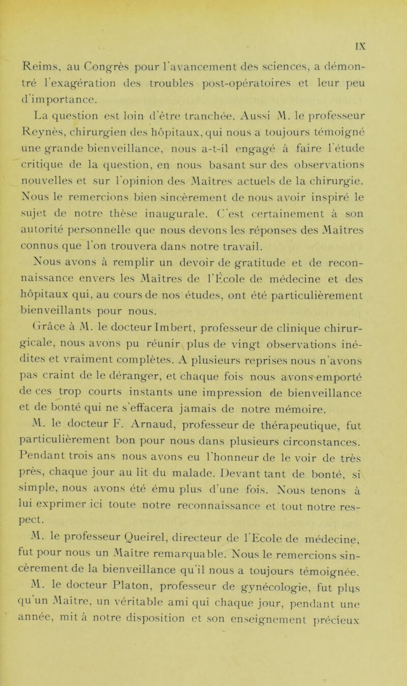 Reims, au CongTès pour l'avancement des sciences, a démon- tré l'exag'ération des troubles jiost-opératoires et leur peu d'importance. La question est loin d’ètn* tranchée. Aussi ^M. le j>rofesseur Reynès, chirurgien des hôpitaux, qui nous a toujours témoigné une grande bienveillance, nous a-t-il engagé à faire l'étude critique de la question, en nous basant sur des oliservations nouvelles et sur l'opinion des Maîtres actuels de la chirurgie. Nous le remercions bien sincèrement de nous avoir inspiré le suj(^t de notre thèse inaugurale. C'est certainement à son autorité personnelle que nous devons les réponses des .Maîtres connus que l'on trouvera dans notre travail. Nous avons à remplir un devoir de gratitude et de recon- naissance envers les Maîtres de l'Kcole de médecine et des hôpitaux qui, au cours de nos études, ont été particulièrement bienveillants pour nous. (Trace à M. le docteur Imbert, professeur de clinique chirur- gicale, nous avons pu réunir plus de vingt observations iné- dites et vraiment complètes. A plusieurs reprises nous n'avons pas craint de le déranger, et chaque fois nous avons emporté de ces trop courts instants une impression de bienveillance et de bonté qui ne s'effacera jamais de notre mémoire. M. le docteur F. Arnaud, professeur de thérapeutique, fut particulièrement bon pour nous dans plusieurs circonstances. Pendant trois ans nous a^^ons eu 1 honneur de le voir de très près, chaque jour au lit du malade. Devant tant de bonté, si .simple, nous avons été ému plus d une fois. Nous tenons à lui exprimer ici toute notre reconnaissance et tout notre res- pect. M. le professeur Oueirel, directeur de l'Ecole de médecine, fut pour nous un Maître remarquable. Nous le remercions sin- cèrement de la bienveillance qu'il nous a toujours témoignée. M. le docteur Platon, professeur de gynécologie, fut plus qu un .Maître, un véritable ami qui chaque jour, pendant une année, mit à notre disposition et son enseignement précieux