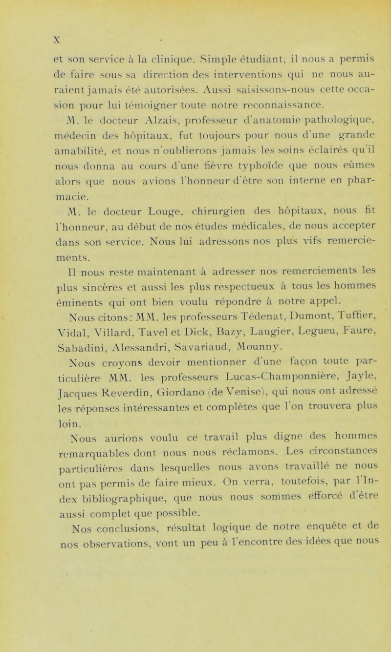 et son service à la clinitjue. Simple étudiant, il nous a permis de faire sous sa direction des interventions qui ne nous au- raient jamais été autorisées. Aussi saisissons-nous cette occa- sion ]:»our lui témoi^^ner toute notre reconnaissance. y\. le docteur Alzais, professeur d'anatomie pathologique, médec'in des hô])itaux, fut toujours ])our nous d une grande amal)ilité, et nous n'oul^lierons jamais les soins éclairés qu il nous donna au cours d'une; fièvre tvphoïde que nous eûmes ahms ((Lie nous a\'ions l'honneur d'ètre son interne en phar- macie. .M. le docteur Louge, chirurgien des he^pitaux, nous fit l'honneur, au début de nos études médicales, de nous accepter dans son service. Nous lui adressons nos plus vifs remercie- ments. Il nous reste maintenant à adresser nos remerciements les plus sincères et aussi les plus respectueux à tous les hommes éminents qui ont bien voulu répondre à notre appel. Nous citons: MM. les professeurs d'édenat, Dumont, 1 uffier. Vidal, Villard, Tavel et Dick, Baz}^ Laugier, Legueu, Faure, Sabadini, Alessandri, Savariaud, Mounny. Nous croyons devoir mentionner d'une façon toute par- ticulière MM. les professeurs Lucas-Champonnière. Jayle, Jacques Reverdin, (fiordano (de Veniseï, qui nous ont adressé les réponses intéressantes et complètes c(ue 1 on trouvera plus loin. Nous aurions voulu ce travail plus digne des hommes remarquables dont nous nous réclamons. Les circonstances parti('ulièn;s dans lesc[U(dles nous avons travaillé ne nous ont pas permis de faire mieux. On verra, toutefois, par 1 In- dex bibliographique, que nous nous sommes efforcé d être aussi complet que possible. Nos conclusions, résultat logique de notre enquête et de nos observations, vont un peu cà l'encontre des idées que nous