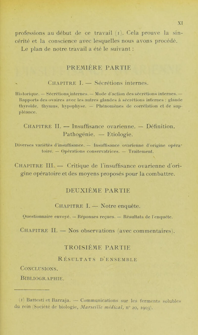 professions au début de ce travail (i). Cela prouve la sin- cérité et la conscience avec lesquelles nous avons procédé. Le plan de notre travail a été le sui\’ant : PRlCMIia<K PAR'fTK ' Chapitre 1. — Sécrétions internes. 11 i.'loriqiu'. — SécTÔtions^itilenirs. — Mndr (|■,■u•til>n dos sôcrôtions irilonies. — l!n|iporls des ovaires avec l»>s autres ir.laiiih's à séerétioiis internes : iitande lliyroïde, lliyinus, hyj)o|)iivse. — Pliêiioniènes de corrélation cl de sup- pléance. Chapitre II. — Insuffisance ovarienne. — Définition. Pathogénie. — Etiologie. Diverses variétés d’insurtisance. — [nsuflisance ovarienne ddripririe opéra* loire. — Opérations conservati-ices. — Traiteineid. CiLXPiTRE III. — Oitique de l’insuffisance ovarienne d'ori- gine opératoire et des moyens proposés pour la combattre. DEUXIÈME PARTIE Chapitre I. — Notre enquête. Onestionnaire envoyé. — Réponses reçues. — Résultats ile l etnpiéte. Cil.VPiTRE II. — Nos observations (avec commentaires). TROISIÈ.Mf: PAR riE R É s i: L T T s D ' E N S E .\1 R L E CoxcLrsiox.s. Bibliographie. (i) Battesti et Barraja. — Communications sur les fimments solubles du rein Société de biologie-, Marst'illc ntèiiical, n 20, iQod-