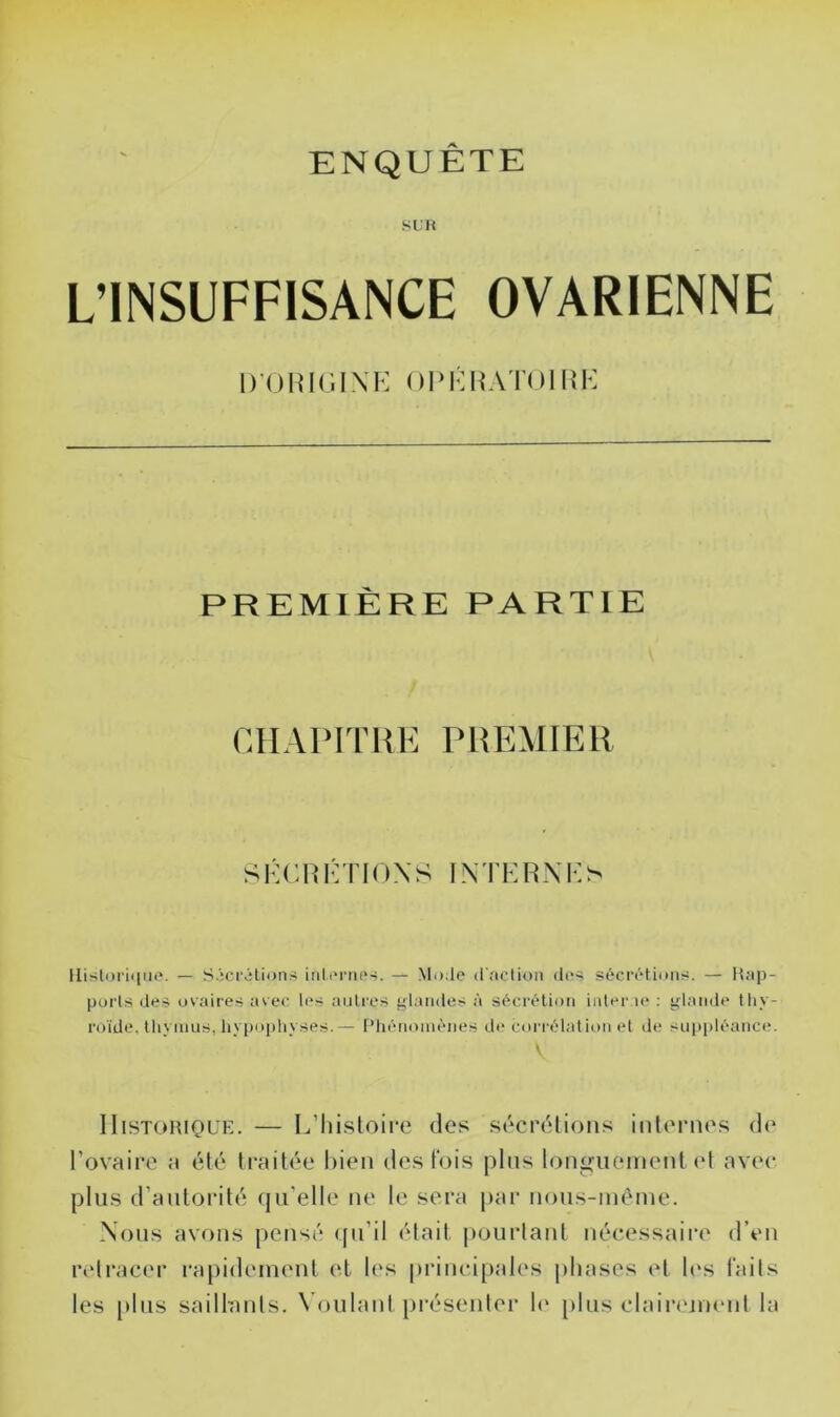ENQUÊTE S U H L’INSUFFISANCE OVARIENNE I) ()I!k;i\k nPKUAToim-: PREMIÈRE PARTIE CHAIMTRK PREMIER SKCliKTIOXS INTKRXKS IIistori([Ui*. — SÂci'-ilioii.-^ inlt'nu'.s. — Mode d fiction des sécrétions. — Hap- purls de.s ovaires ave<' les antres f-lamles à sécrétion iidei' le ; Irlande thy- roïde, tliynius, hypophyses.— Pliénoinènes de corrélatit>n et de suppléance. V IIiSTOHiQUE. — L’Iiisloire des sécrélioiis internes de l’ovaire a été traitée Itien des t'ois pltis longuement el avec plus d’atilorité tju’elle ne le sera par nous-méme. Nous avons pensé qu’il était pourtant nécessaire d’en retracer ra[)idement et les princi[)jtles |)luises et U‘s faits les [dtis saillants. Voulant [iréseider 1(‘ plus claiiTinimt la