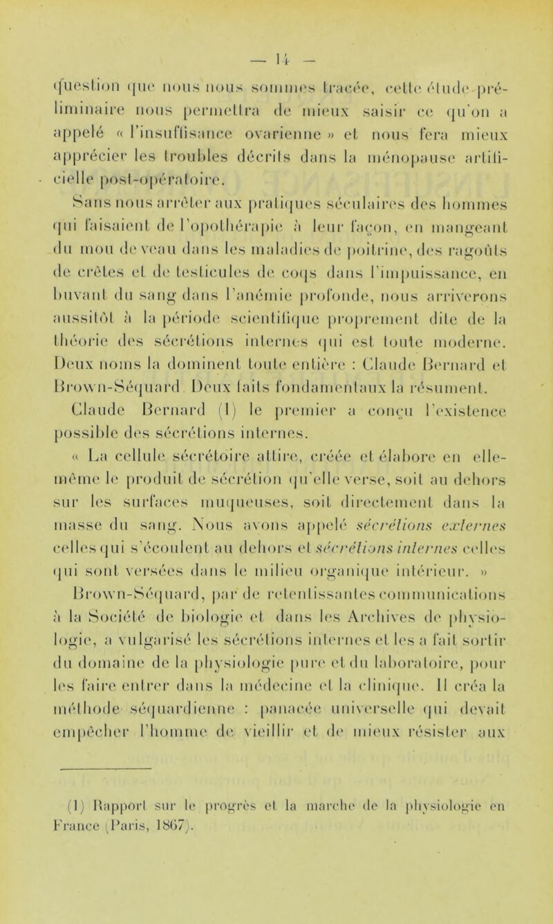 1- <|iioslion (jiu' nous nous soiiiiuos Iimcim', (''liidi' j)ré- limiiuiire nous ponnelti'a de mieux saisir ee (ju'oii a appelé (( 1 uisullisauce ovarienne » el, nous fera mieux apprécier les troubles décrils dans la ménopause artili- e i e 11 e posl-ojh'* !‘a I oire, Sans nous arréL(U‘ aux prali(ju('s séeulaii*i‘s des hommes <pii laisaienl de l’opolhéi'apii'- à leui' façon, (mi mangeant du mon (b'V('au dans les nialadii'sde poiliâiu*, (b*s ragoi'ils de crêtes et di‘ testicules (b* co({s dans rimpuissance, en buvant du sang dans ranémie |)rotonde, nous arriverons aussitôt à la période scienliliejue proprement dite de la théorie des sécrétions internes epii est toute moderme Deux noms la dominent toute entière ; Claude Ib'rnard et Hro\vn-Sé(piai‘d Doux laits londauK'nlaux la i-ésument. Claude Bernard il) le premiei- a coneii l’existence possible des sécrétions internes. « La cellul(‘ sécrétoii'e attire',, créée et élabore en elle- même le [)roduit de sécrétion tjii’elle verse, soit au dehors sur les surfaces inmpienses, soit directemenl dans la masse dn sang. Nous avons appelé séc/‘élions c.rlc/-ne:< celles (jui s’écoulent au deboi's et aônu'lions Inlc/'nes ce'lb's fjui sont versées dans le milieu o)*gani(pie intérieur. » Bro\vn-Sé(jnard, par de retentissantes c<uunmnicalions à la Société de biologie' ('t dans les Archives de plivsio- logie, a vulgarisé les sécrétions inle'rnes et les a fait sortir du domaine de la physiologie pure' et eln laborale)ire, peeur le's faire eidi'er élans la médee*ine e't la e-liniejue'. Il créa la méthexle séepiarelienne : panacée universelle epii elevait empêchei’ l’homme de vieillir et de' mieux résister aux D) l’apport .sur le* progrès et la mai’clu' de* la pliysioleegie eui France ij’aris, 18G7).