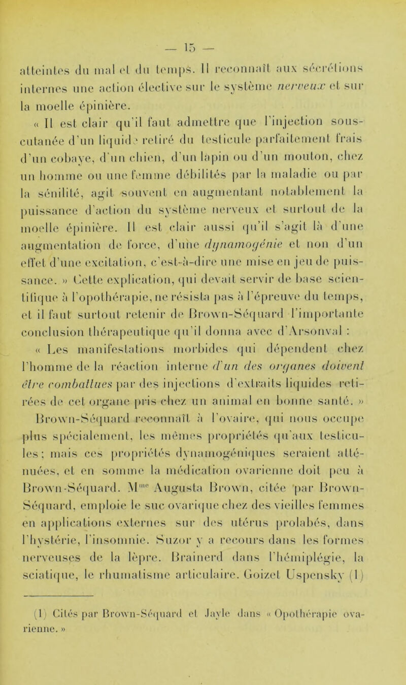 iiilorues uuc acliou éleclive sui* le syslème ncrreux (d sur la moelle épinière. (( Il esl clair qu’il faut admellre (jue l’iiijeclion sous- culauée d’uu liijuide l'eliré du leslicule parlailemeul li*ais d'un cobaye, d'un chien, d’uu lapin ou d’un moiilon, clu‘z un homme ou une hunme déhilités par la maladie ou pai’ la sénililé, a”il souvent ni aipiçmenlanL notahleimml la puissance d’aclion du système mu-veux (d surloul de la moelle é[)inière. Il est (dair aussi (ju’il s’agit là dune augnnudation d(‘ force, d’une (lf/nnmo(/énie et non d un effet d’une excitation, c’est-à-dire une mise en jeu de puis- sance. » (^ette ex[)lication, <pii devad sei'vir de hase scien- tiru|U(‘ à l’o[)othérapie, ne résista pas à ré[u‘cuv(‘ du temps, et il faut surtout retenir d(' Ih-own-Sé(iuai-d rimi)ortante conclusion thérapeutique (ju’il donna avec d’Arsonval : « Les manifestations morbides qui dépendent chez riiomme de la réaction interne (run des orf/aiies doivent elre eonibcdliics par des inje(dions d'extraits licpiides reti- rées de cet organe pris chez un animal en bonne santé. >> l>ro\vn-Sé(piard reeonnaît à l'ovaiia», (jui nous occiqu^ j)lus s[)écialemenl, les mêmes propriétés (|u'aux testicu- les: mais ces propriétés dynamogéni(pu‘s seraient atté- nuées, et en somme la médication ovarienne doit peu à lJro\vn-Sé(piard. M' Augusta Hrown, citée 'par Hrown- Sé(piai’d, emploie le suc ovaricpie (diez di'S vieilh's femmes en applications (Externes sur d('s utéiais prolahés, dans l’hystérie, rinsomnie. Suzor y a i‘ee,ours dans les formes iK'rveuses d(‘ la lèpre. Hrainerd dans l’hémiplégie, la sciati(jue, le rhumatisme articulaire, (loizel Uspensky (I) (t) Cilé.s par Brovn-S('“(ninr(t et .Iaylt‘ (tans « (àpottiérapie ova- neiine. »
