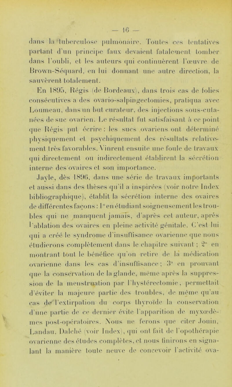 (l.'Uls l:i luluMTiilosc' |)nliii()iiaii‘(‘. 'Poiilc'S c(‘h tiMilalivi'.s ])arlanl O’uii |)riiu*i|»c Taux (h'vait'iü lalalointMil loinhcr dans l’ouhli, cl U‘s aiitcui's (|ui contimicrcnl ronivia*, de Hro\vn-Sé(|nai-(l, en lui donnaid nne anlre direclion, la sanvèrenl lolaleineni. Kn hSl).), Ilé^is (de lioialeanx), dans trois cas <!(' folies eonséenlives a d('S ovai io-salpinü^eeloinies, |)rali(jna avc'c Lonnu'an, dans nn I»nt enrahoir, des inj(‘clions sons-enla- nées desne, ovai‘i<Mi. Le résnilal rni salisraisanl à e<' poinl (|iu‘ Ifé^’is |)iil éerii'e : l(‘s sucs ovarit'iis onl déleianiné j)hVsi(|ii(Mnenl et |»syelii(|nenienl des résidlals relalive- inenl 1res ravoral)l('s. \dnrenl ensniO' nm‘ tonie de Iravanx (|ni direeliMnenl on indiiaaOeinenl élahliia'iil la sétrrélion inierne des ovaiia's el son inipoidanee. dayle, dès ISDC), dans nne série de Iravanx iinpoiiaiils et aussi dans des thèses (pi’il a ins|)iré(‘s (voii- nolr<' Index l)il)liograpln(jne), élal)lit la séerélion inlcnan' des ovaiia'S de dilTérenles laçons : 1 en élndianl soi^ncnsemenl h's Iron- ises qui ne inaïujin'iit jamais, d'apivs e('l auteur, api'ès l’ahlalion des ovaiia's en |deiiH' activité génitale. (Lest lui (jui a créé le syndrome (rinsnriisance ovariemu' (pie nous étudierons complètemenl dans le eliapilre suivant ; *2 en monirant loni le hénéliee (jn'on i-eliia' d(‘ la médiealion ovarii'iine dans h's cas d’insiiriisamu'; S «m |)ronvanl (pic la eonservalion de la glande, même a|)rès la suppri's- sion d(‘ la numslnudion jiar riiysléreclomie , permellail d’éviter la majeuri' parli(' (h's Ironldc's, d(‘ même' (ju’au cas (k' l’i'xlirpalion dn (‘oi-|)s llivroïdi' la conscM'valion d’une parlie d(‘ ce d('i‘ni(‘r évih* l’apparilion de myxo'dè- im\s |)ost-opéraloir(‘s. Nous ne lcrons (pu‘ cilci- .ionin. Landau, Dahdié (voir lnd(‘x),(pii ont l’ail d(‘ l'opolliérapie ovarieniK' desiSmh's complètes, (d nous linirons en signa- lanl la manière loule neuve di' conci'voir l’activil-é ova-