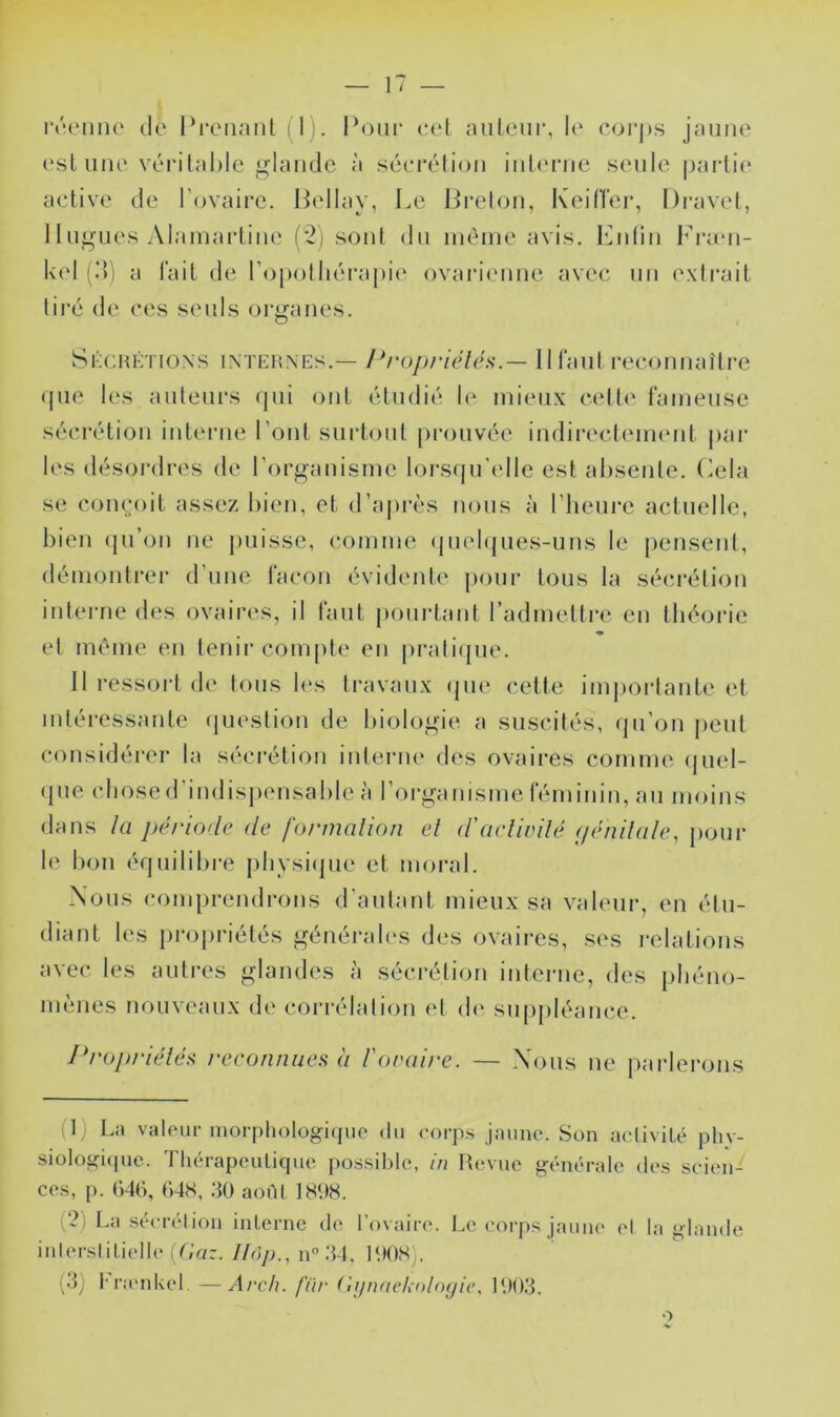 est une véia’lahle glande à .séerélion iuUuaie seule paidie active de l’ovaire. Pellay, Le PitIou, KeilTer, Dravel, 1 lugues Alamarliiie (*2) soid du même avis. l'Adiu l’ram- 1<('1 fd) a lait de l’opolliérapic' ovari('uue avec un ('xtrait tiré de ces seuls organes. Skchktioxs internes.— Propriéléa.— llfaul recomiaîlre (|ue les auteurs qui ont étudié 1(‘ mieux cette fameuse sécrétion iutei’iie Pont surtout prouvée iiidirectemeut par les désordres de l'organisme loi-squ'(dle est absente, (delà se Conçoit assez bien, et d’a|)rès nous à l’heure actuelle, bien (ju’on ne puisse, comme (juebjues-uns le pensent, démonti-er d’une façon évidente* pour tous la sécrétion interne des ovaires, il tant pourtant radmettre en théorie ♦ et même en tenir coni[)te en pratiepie. Il ressoi't de tons h's travaux (pu* cette imjioi-lante et mléi'essante (jiu'stion de biologie*, a suscités, epi ejn jeeut cemsidéi'er la sécrétion interne eles ovaires comme epiel- epie choseel’indispensable à l’organisme féminin, au nie)ins élans la j>éri()de de formalion el d'acliidlé f/érillale, j)oui- le bon équilibre physiepie et moral. Nous comprendrons d’autant mieux sa valeur, en étu- diant les pre)priétés génér;de>s eles ovaires, ses relations avec les auti’es glandes à sécrétion iiderne, eles pbéno- memes nouveaux ele cori'élaliem et ele* suienléance. Propritdé^ reconnues à Forai/'e. — Xenis ne j)arlei*ons (1) La valeur morphologiepio «lu «'orp.s jaune. Son aelivile* phy- siologiepic. Tluh-apeulique possible, in Revue ge-nérale elevs scien- ces, p. ()46, t)4S, .40 aoiM 1S08. (2) La sebT(‘lion inlerne ele l’ovaire. Le eorjes jaune el la glande inlersIiliellelL’ar.//oy;., no.44. lOOSj. (4) fra'nUel. —Arch. fur ('ii/naeholoyie, 1003.