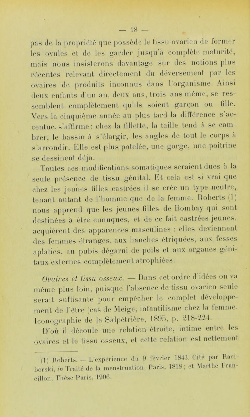 j)as (le la j>ro[)i’i(''l(' (jue [h)ss(‘(1i‘ le lissii ovaiaen de lornu'i* les ovules el de h'S garder jus(|irà eoini)lèle imiluriLé, niais iKjus iiisisleroiis davanla^e sur des uolions plus ivceuies rel(‘vanl direclemeut du d(';vei’sement par les ovaii'es dt‘ jiroduils inconnus dans l’oi'^anisme. Ainsi deux euraiils d’un au, d('ux ans, trois ans UK^iue, se res- seiul)l(‘ul coiupkduiueid (pi ils soient <^ar(a>n ou lille. N'ers la ciu([ui(>nie année an plus tard la dillérencc s ac- centue, s’aHirine : (die/ la lillelte, la taille t(‘iid a se cain- lirer, le bassin à s’élargir, les angles de tout le corps a s’arrondir, l^lle est plus potelée, une gorge, une poilrine se dessinent déjà. d’oul(‘S ces inodilications soinatiipies seraient dues a la seule [irésence de tissu génital. Et cela esl si vrai (jne chez les jeunes tilles castrées il se créé nu type neutre, tenant autant de riioinine (pie de la reinine. Hoherts (1) nous a[)[)rend (|ue les jeunes tilles de Hoinbay (jiii sont destinées à être enniKiues, et de ce fait castrées jeunes, ac(|uièrent de.s apparences iiias(*nlines ; elles deviennent des reinines étranges, aux hanclies étriijnées, aux fesses a[)laties, an puliis dégarni de poils et aux organes g(Mii- taiix ext('rnes coin[)lèleinent atrophiées. Ovaires el lissa osseux. — Dans cet ordre d’idées on va inèine pins loin, pnis([ne l’absence de tissu ovarien seule serait siiflisanle jionr einiiècli(M- le comidet déveloj)[)e- inent de l’èlre (cas de Meige, infanlilisine chez la feinine. bajnograpbie de la Salpètri(‘re, IMK), p. 21i'^-22t. D’on il découle nue relation étroite, iiitiinc entre les ovaires et le tissu osseux, et celte relation est netleineiit l'I) ttohci’ts. — Là'xpéricnc'o du tt‘\Tier 184.t. (.ilé par l^a( i- hocski, in 'frailé de ta incnslrualion, Paris, 1S18; et >tarllie fran- cilloii, Tlu'se Paris, lUOé.