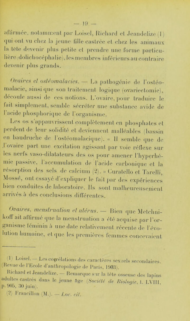 jilViriiiéc', nolninmciil pjir I.oiscl, |{icliar(l ol .leandelize (I ) (jiii oui vu chez la jeune lille castia'M; ('I chez les animaux la têle devenir plus pelile (d prendre une fonne parlicu- lière.dolichocéphalie), les ununhia's inleri(Mirs au coidraire dev(Miir |)lus gi'aiids. OiHiirex el osh'omalarics.— La palho^-éni(‘ de l’osléo- malacie, ainsi (pie s(^u IrailiMuenl louiijne (ovarieclomic'), découlé aussi de ces uolions. L’ovaire, ])our traduire le lait siinpleuHml, seinhle S(*ci’éler une suhslance avide de 1 acide plnjsphoiaijue de roi'ganisine. L('s os s appauvrissent (îomph'denient (ui phosphates (d perdent de Jeur solidité et dtivicmneid inalléahles (hassin en haudrnche de l’ostéoinalaciipie). « 11 semble (pie ch' .1 oVcUie paît une ('xcitation amassant jiar voie réllexe sur les nerls vaso-dilatateurs des os p(jur amener l’hvperhé- mie passiNC, 1 accumulation dt' 1 a(*id(‘ c-arboiiKpic et la ri'sorption des sels de (talcium ('2). » Curalello et 'l’arelli, Mossé, ont essayé d’expliipier le l'ail jiar d('s expériimces bien conduites de laboratoina Ils sont malheureusement arrivi's a des conclusions diHérentes. ^)vüi/es, tiienslrualioîi el iilerus. — Bien (jiic' Midchni- koirait ariirmé (jiie la meuslruation a é(é acipiise par l'or- ganisme lémiiiin à iinedale relalivement réc,ent(> d(‘ révo- lution humaine, etijue les pr('ini('>res remmes comu'vaient (1) Loisrl.— Lcscorndalioiisdos canicténrs sexuels secondaires. (Heviiede l’Heole (rantliroi)olo<ri(. ]<)03). Hudiard etJeandelize. — Remaniiie sar la l(M.e osseuse des lapins adulLes castrés dans le jeune Ai<e [Soriélé de lîiohxiic, [. LVIH p. 905, 30 juin). (2) l•'rancill(»n (M.j. J