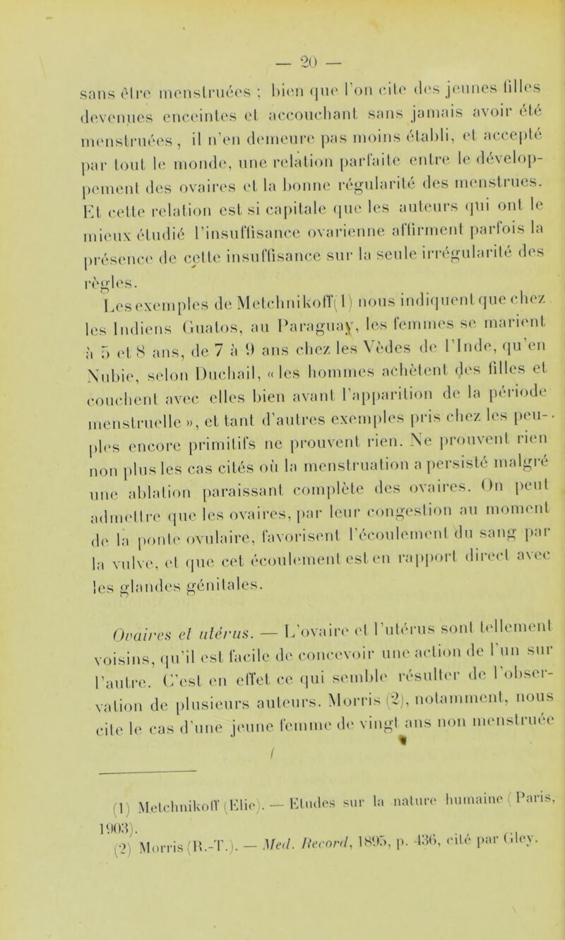 sans être inonsli‘iié(‘S ; (Jik' l’on cil(‘ d(‘s j«Mines lillos (Icvciiucs t'iiccinlcs ot «iccoiicliniil sans jamais a\oii lIo iiu'nslruôcs , il ii oii (Imiioun' pas moins (‘lalili, <‘l at-t cplô par loiiL la mon(l(‘, une relalion parlaite enlro le (](Helop- pement des ovaires el la bonne ré^nlarilé des immstriies. 1^1 eelle relalion est si capitale ipie les ailleurs (jiii ont le mieux étudié rinsiinisanee ovarienne allirmenl parlois la présent' de celte insiiriisam^e sur la seule irré^nilarilé des règles. Lesexmnples de MelidinikolTi 1) nous indiquenl (jiiechez les Indiens Giiatos, an Ibiragiiay, les remmes se marient f) et S ans, de 7 à U ans cliez les Vèdes de l’Inde, qu’en Xnbie, sidon Dncliail, «les hommes achètent des lilles et couchent avec elles bien avaiil l’apiiarition de la pmâode menstruelle », et tant d’autres exemples pris chez les peu-, ph's encore primitifs ne prouvent rien. Ne prouvent rien non plus les cas cités où la meustrualion a iiersislé malgré nue ablation paraissant comidèle des ovaires. On peut adimdln' que les ovaires, par leur congestion au moment la ponte ovulaire, favorisent l’écouleinent du sang par la vnlv(\ (d que cet écouhuneut estmi rapport diiect auc les glandes génitales. Ovüirea d iilériüi. — L'ovaire^ et l’utérus sont bdlemeul voisins, (pi’il est facile de concevoir une action de run sur l’autre. (7est mi effet ce ipii semble résulter d(' l obser- vation de plusieurs auteurs. Morris i2), notamment, nous cite 1(‘ cas d'une jimiie femme d(‘ vingt ans non meiistriu'e (1) MelchnikolV (Klic). — bindes sur la (•2) Morris (lî.-T.). - .Ued. AVro/v/, IS'.b nnluro liuinaino ( Paris, , p. l.'iC), ('ilé par (ilcy.
