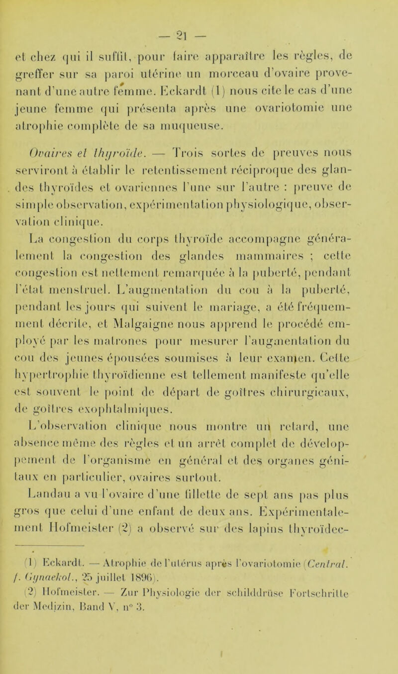 et cliez (|ui il suflit, poiii* laire apparaître les règles, de gretïer sur sa j)aroi utérine uu morceau (rovaire prove- nant d’une autre remuie. I^^ckardt (1) nous cite le cas (rime jeune tèiume ({ui présenta ajirès une ovarioloiuie une atrophie complète de sa mmiueuse. Uvüirea el Ihijnjïile. — d’rois sortes de preuves nous serviront à établir le reteuliss(uuent récipro(|ue des glan- . des tlivi'oïdes et ovariimues riiiu' sur l’autre : preuve de simple observation, expérimentation |)bysiologi(]ue, obser- vation clini(pie. La congestion du cor[)S thyroïde accompagne généra- hnnent la coimcstion des <^landes mammaires ; celte congestion ('st nellenuMit i‘emar((uée à la puberté, pendant l’état menstruel. L’augmentai ion du cou à la puberté, |)iMidant les jours (|ui suivent le maidage, a été ^ï•é(plem- ment décrite, et Malgaigne nous appi'end le (irocédé em- ployé pai‘ les matrones pour mesnrei' rangmentalion du c()ii des jeunes éjionsées soumises à leur exanien. Celte bypt'rtropbie tbyiayidienne est tellement manifeste (ju’elle est souvent le point de départ de goitres cbirnrgicanx, de goitres exopbtalmi(jiu*s. L’observation clini(|ue nous inontiv un l'elard, une absenc.e même des règles (‘I un arrêt comph‘1 de dévelop- pement de rorganisme en général et des oi'ganes géni- taux en pailicnlier, ovaires surtout. Landau a vu l’ovaire d’une lilletle de se|)t ans pas plus gros (jne celui d’une enfant de deux ans. Lxiiérimentale- ment Ilolïneister (2) a observé sur des lapins tbvroïdec- (1) EcUardt. —.\tropliio do l'iilérus après Vovimolom'n' (Cenlral. /. ('ifinaekol., 25 jiiillel I89C)). p2) ll(dïnoislor. — Zur Physiologie d('r sdiilddrüse l'orlschrille dor -Modi/.in, Band V, ip .‘5.