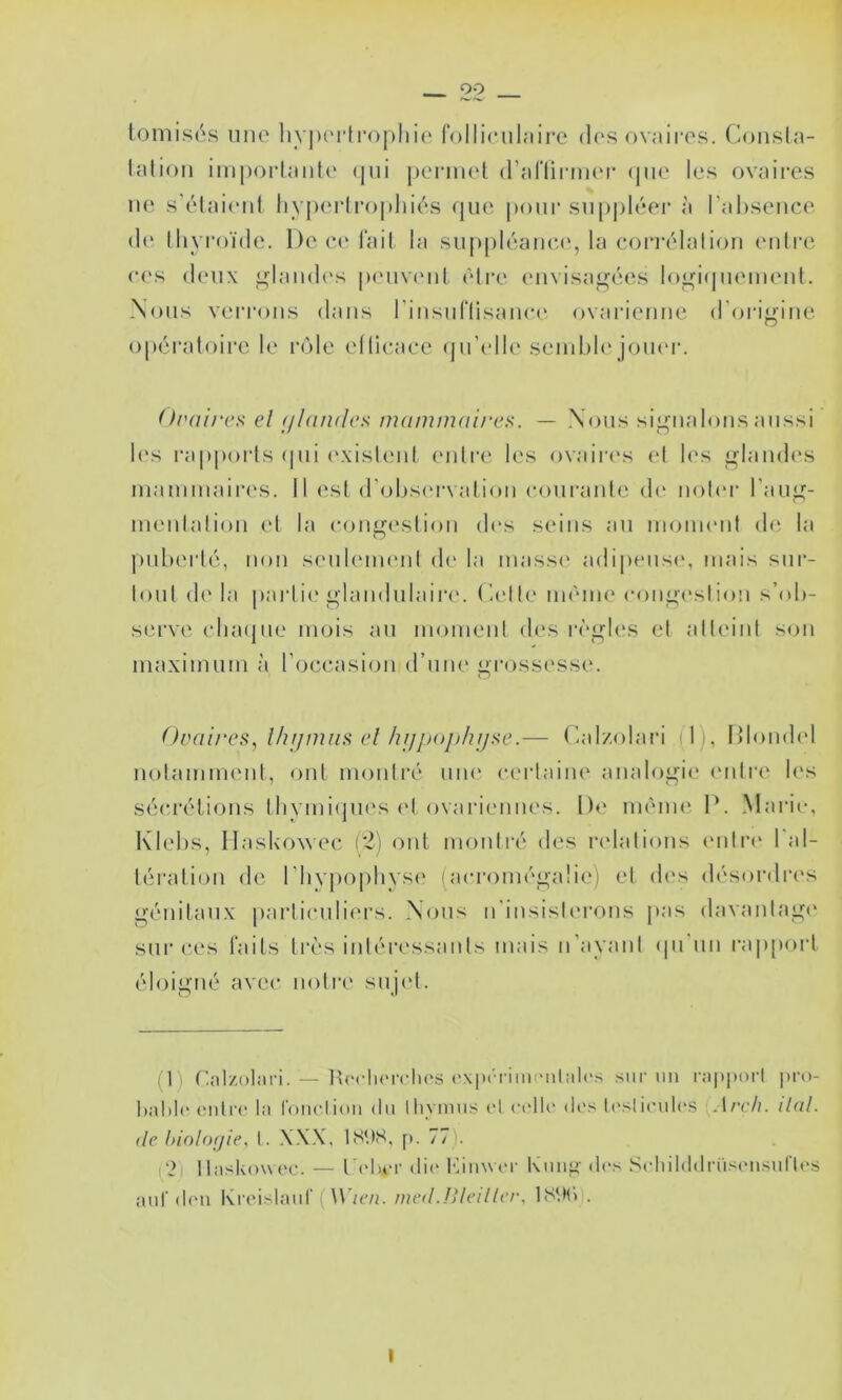 tomis('‘.s nno liy])i'i‘lroj)liio rolliculaii’e dos ovaires, (lonsla- latioM imporlaiite (jiii periiud (rariii-mor (jiio les ovaires ne sVdaicnt hv|)ei‘li‘oj)Iiiés (jue pour supj)léer à I'al)sence (!(' lliyroïde. De e.(‘lail la suppléaiica', la eorrélalion eiili’e c('s deux i»land(‘s penviud, èli’e emisajj^ées logi<|iiemeiil. Nous verrous dans riusuriisance ovarienne d’oi'igine opératoire le rôle ellieace (jn’cdle semble joikm-. Oraircs el (//(indcK nuimmaires. — Nous signalons aussi l(‘s l’apporls (|ui (‘xisleut enli'e les ovairc's el les glandes mammaires. Il est d'ol)S(‘rvalion eoiiranle d(‘ noler l'aug- meulalion et la congestion d(‘s seins au moment de la ))uberté, non seuleimmt d(' la masse' adi|)eus(>, mais sur- tout (!(' la pai'lie' glandulaire'. (a'Ile imMiie' e-eeiige'sliem s’eeb- serve e'Iiaepie mois au meement eles re''gles et atteint se>n maximum à l’oce^asiou erune gi'ossesse. Ovaires, Ihr/nuis el hi/pojihijse.— (adzeelaia ( I), Dleemlel neetammenl, ont nie)nlré une' e-ertaiiu' analogie e'utre les sée*rélie>ns tlivmiejue's e't eevarie'iines. De ine'ine P. Marie-, Klehs, llasicowec r2) ont meeiili'é eles re'lalieeus e'iitre' l'al- lératioii ele Plivpe^pliyse (ae-i‘e)iuéga!ie') et ele's elésordre's génitaux particuliers. Ne)us irinsislerons pas elavantage' sur e'cs faits ti'e's inlére'ssanis mais n’ayaul epi un rappe)rt éle)igué avec ne)ti'e suje't. il) f'-.-ilzolîtri. — Pe'clie'rclie'S e'\|)('riin('iilal('.s sur iiii r;t|)iu>rl pro- hahle- e-iilre' la l'oiie-.lioii du lliymns e-l (-('lie- dt's h'sliciile'S Arch. liai, (le hiohujie, I. XX.X, IS'.KS, [). 77). \'2) llaskeewe'C. — Pe'hi-r die- l*aii\\t'r Knii^' de-s Se-liilddri'isi'used'U'S aid’d('u Kre'isliiid'(inetl.!Ueillci\ 18‘.Hi .