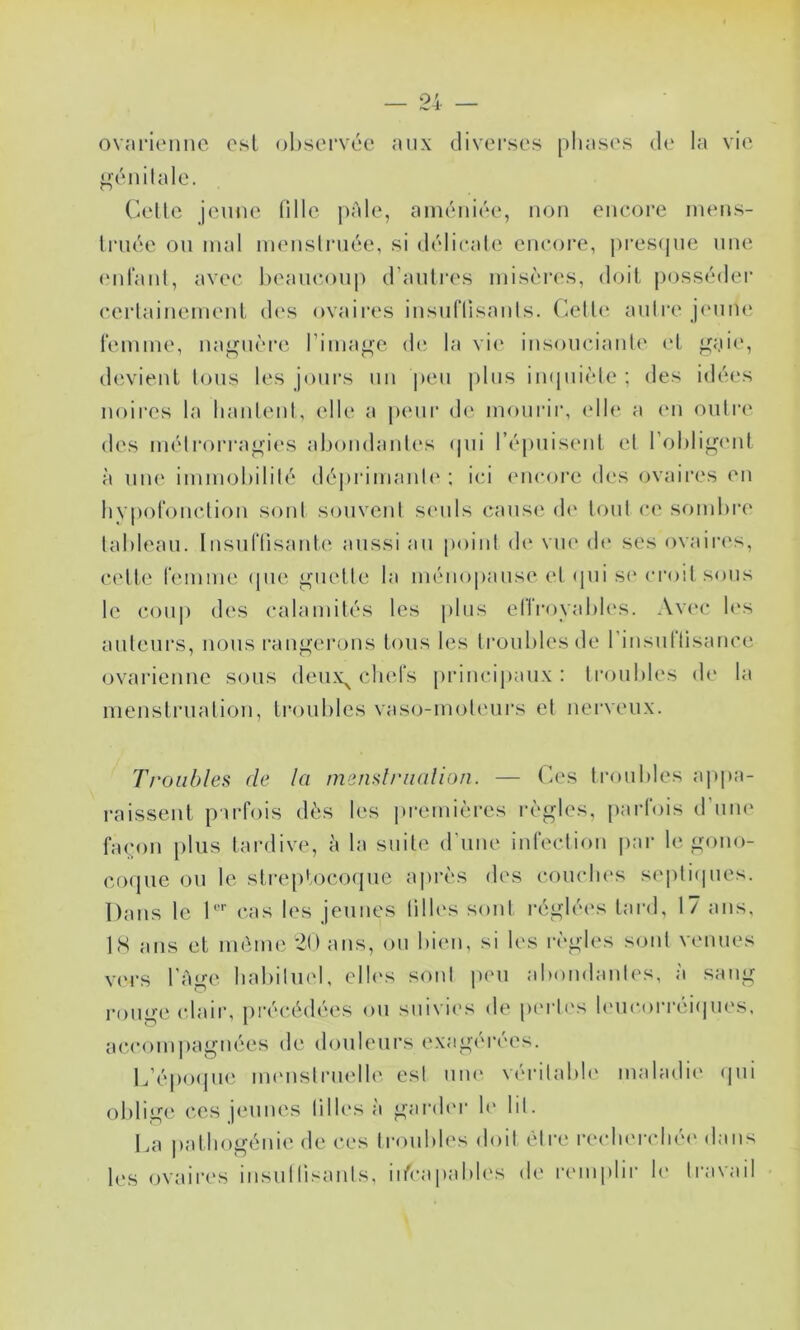 ovaritMiiic osl obstM’vée aux diverses [)liases d<‘ la vie ;^énilale. (’-ellc jeune lille ju'de, ainéuiée, non encore niens- Iruée ou mal inenslruée, si délicale enc()i‘e, j)i'es(jue une (Mirant, avec l)eaueou|) d’autres misères, doit possiuler certainement des ovaires insuriisants. (’^etti' autre jeunu' remme, najj^uèiaî rima^c de la vi(‘ insouciantt' (‘t jj^aie, devient tous les jours un peu jilus in(|uiète ; des idées noires la hantent, (die a peur d(‘ moui’ii’, (dh‘ a (mi outre des metrori'a^ies aliondantcvs ipii l’épuisent et l’ohli^iMit à une immohilité dé|)rimant(‘ ; ici (uicoi'e des ovaires en hypolouction sont souvent seuls (mius(‘ d(‘ tout ce sombre tableau, lusuriisante aussi au point d(‘ vue d(‘ scs ovaiia's, c-(dte remme (pie guette la ménopause et (pii s(‘ (U'oit sous le coup des calamités les jilus ellroyabb's. Avi'c b‘s auteurs, nous rangerons tous les troubles de l'iiisultisaiice (ovarienne sous deiix^ clu'ls [uducipaiix : troubles d(‘ la menstruation, troubles vaso-moteurs et nerveux. Troubles de la menslrualion. — (’es ti-oubles a raissent pirtois dès les iiremières règles, parl'ois d’um' ra(M)ii [)liis tai'dive, h la suite d'une inrection par le gouo- cfxpie ou le streiilocoipie après des coiicbes s(‘pti(pies. Dans le D’’’ cas les jeunes tilb's sont réglées tard, 17 ans, IS ans et même 20 ans, ou biim, si les règles sont venues V(M’s l'Age babilind, elb's sont peu abondantes, a sang rouge (daii’, précédées ou suivies de p(U't('s bmcorréiipies. a(-com])aguées de douleurs exagéi'ées. L’époijui; immstrmdle est uiu' véidtabb' maladie (pii oblige ces jeunes tilles à gard(M- b' lit. La patbogénie de ces troubles doit ètia' i-e(di(Mrbé(' dans b's ovaires insultisants, iifcapabb's de r(miplii' le travail