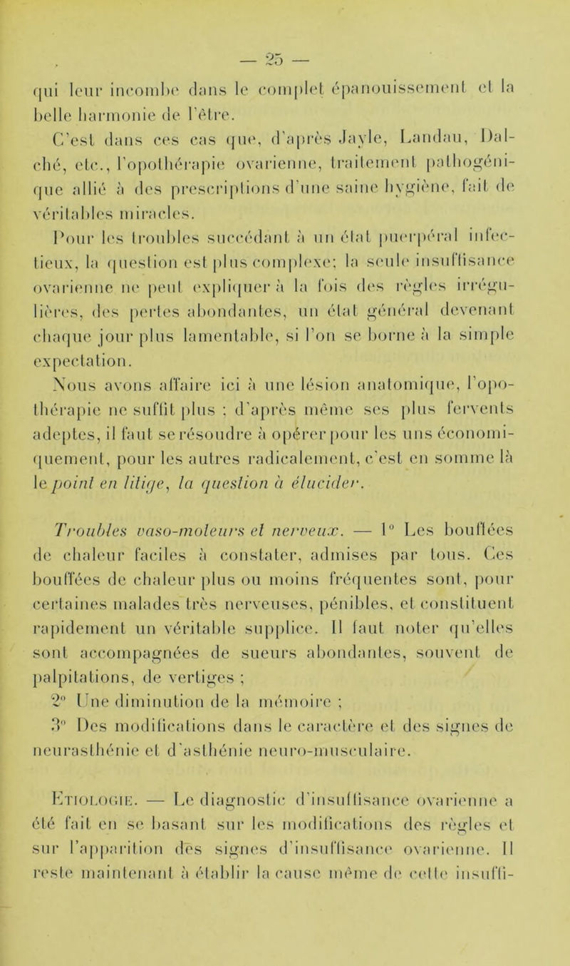 qui IcMir incomltc duii.s le (‘omplel épcinoiiisseinenl (?l la belle hannonie de l’èlre. C’ei^l dans ces cas (ju(‘, d'après Jayle, Landau, Dal- cbé, el.c., l'opolhèi-apie ovarienne, Iraileinenl |)allioi^éni- (jnc allié à des prescriplions d’une saiiu' hygiène, lail <le véritables inii-acles. Pour l(‘s li’onbles snccédauL à un étal puerpéral inlec- tienx, la (jneslion est plus compb'xc'; la s(mi1(> insnllisance ovarienne ne |)enl (‘xpli(pier à la fois des rèi^b's iri'é^n- lièia's, des |)ei-les abondantes, un état i^énéral devenant cba(|iie jour pins lamentable, si Ton se borne à la simple expectation. Nous avons alTaii*e ici à une lésion anatomi(|n(i, l’opo- Ibéi’apie no snfliL [)lns : d’après mémo ses pins fervents ade[)les, il fanl se résoudre à o[)érer pour les uns économi- (piement, pour les autres radicalement, c'est en somme là le jjoinl en litif/c, la qiiedion a élucider. 'Troubles caso-moleurs el nerveux. — 1 Les bondées de chaleur faciles à constater, admises [)ar tons. Les bouffées de chaleur pins on moins frécjiientes sont, pour certaines malades très nerveuses, pénibles, et constituent rapidement nu véritable supplice. 11 tant noter (jii’elles sont accompagnées de sueurs abombndes, souvent de palpitations, de vertiges ; Lne diminntion de la mémoire ; d Des modilications dans le caractère et des signes de neni’astbénie et d'asthénie nenro-mnscnlaire. IvnoMH’.H-:. — I.e diagnostic d’insntlisance ovarimme a été fait en S(‘ basant sur les modilications des règles el sur l’apparition dès signes d’insnflisance ovaidimne. 11 reste maintenant à établir la cause même d(' celle' insi