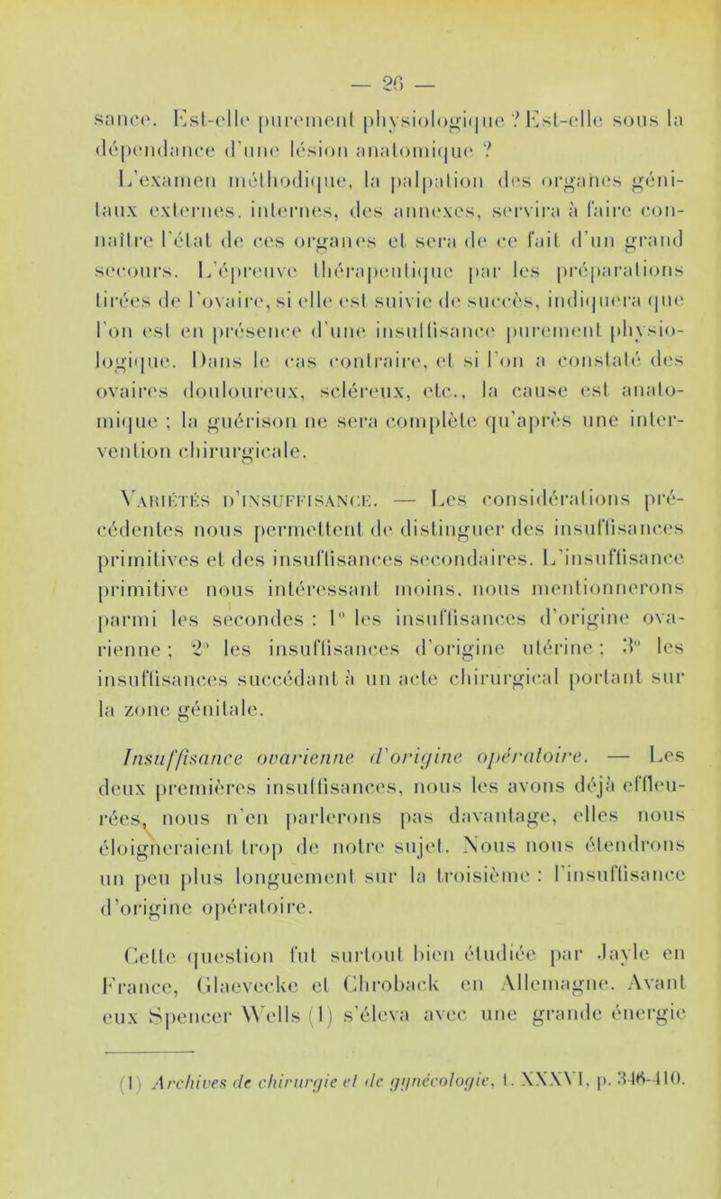 — 2C) — sniico. l'^sl-('ll(‘ |)iii*('iiUMÜ |)liysi()logi(nic ? l‘]st-ellc sous Ui (lôpcndîmce d'uiK' lésion jinalomi(|U(* ? L’(3xainen inélliodi(|iie, la palpalion di's orgaïu.'s géni- taux oxlonies. inlenios, des anin'xes, stu'vira à faire eon- naître l’élal de c,(‘s organes et sera de ee fait d’un grand s(‘(‘onrs. ldéj)renve lliéi‘a|)e,nli(|ne par les préparations lii’ées (t(‘ l'cjvaiia', si (‘lt(‘ (,‘st suivie d(‘ succès, inditpu'ra (pu3 l'on ('st en présenci* d’une: insultisane,(‘ purement phvsio- logi(pu3. Dans le cas contraire', et si l'on a constaté (tes ovaires (touloui‘(3iix, scléia'ux, etc., la cause est aiiato- mi(]ue ; la guérison ne sei*a c.omplète (pi’a|)i‘ès une inter- vention cdiirurgicate. \'AHn-:TKS d’insuffisanck. — Les (*onsidérations pré- cédentes nous peniK'ttent (t(' (tistiiiguer des insuftisance's primitives et (tes insuflisances se'condaires. ILinsuftisance primitive nous intéressant moins, nous mentionnerons |»armi les secondes : 1 les insuflisances d’origine ova- rienne ; 2’ les insuflisances d’origine utérine ; .‘L les insuflisanc(',s succédant à un acte chirurgical [)orlant sur la zone génitale. Insuffisance ovarienne d'oric/ine opératoire. — I.es deux [)remières insullisances, nous les avons déjà ellL'U- rées, nous n’en paiderons pas davantage, elles nous éloigneraient troj) de notre sujet. Nous nous étendrons un peu plus longueim'ut sur la troisième : l’insuftisauce d’origine opératoire. (iette (pu'stion fut sui'lout bien étudiée par .layle en h’rance, Glaevecke et (ihrohack en Allemagne. Avant eux Sj)encer Wells (1) s’éleva avec une grande énei-gie