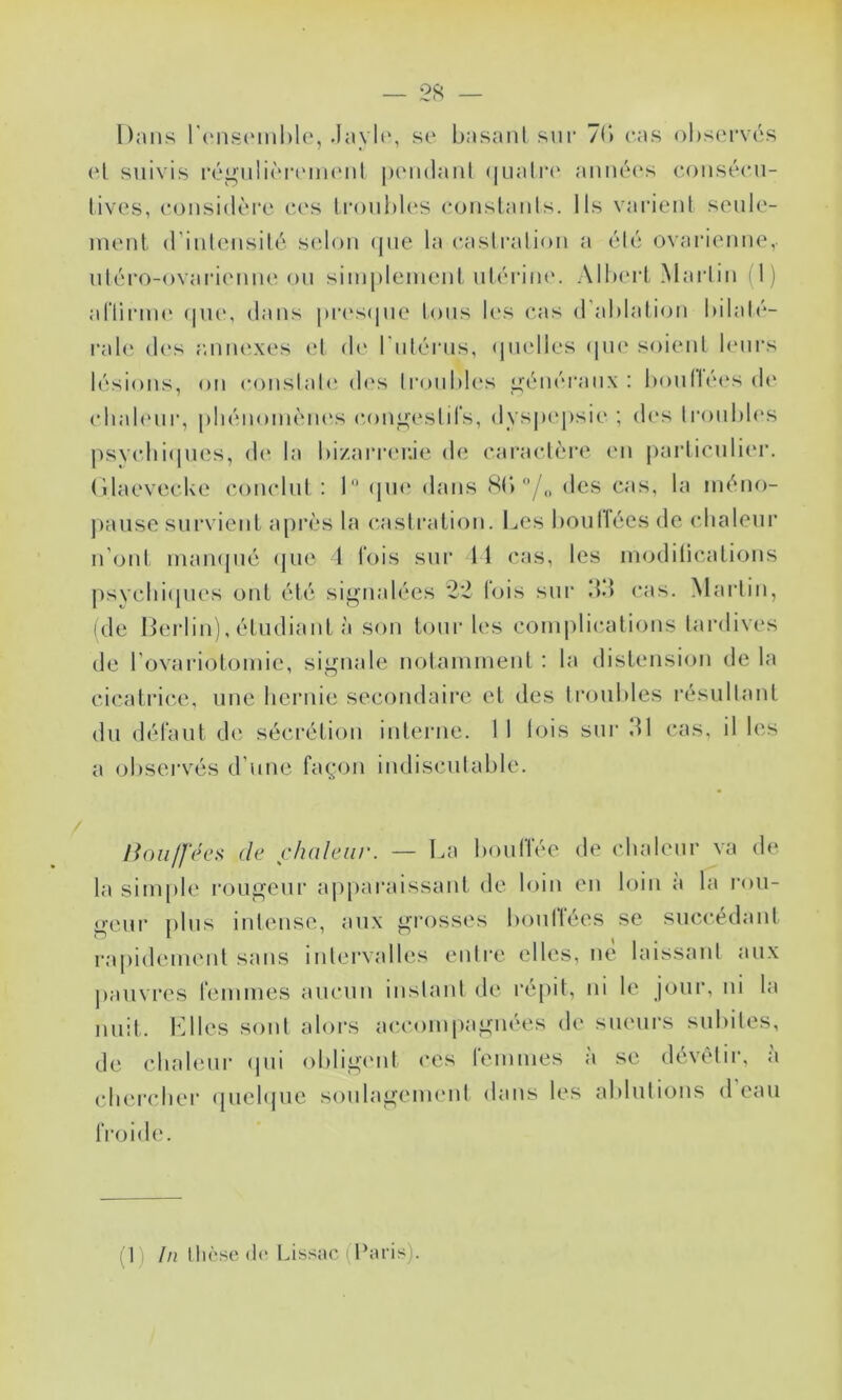 Dans l'iMiscMiihlo, .Iayli‘, se basant snr 71) cas observés (‘1 suivis ré^nlièiM'nn'nl pendant (|natr(‘ anné(‘s conséen- tives, considère e.(‘s tronbl(‘S eonstaids. Its varient senle- nient d’intensité s(don (pie la castration a été ovarienne, ntéro-ovarienne on simplement ntérim'. Allu'rt Martin D) aftirnH' (pu*, dans pr(*s(pie tons b's cas d'ablation bilalé- ral(î des rmiu'xes (*t (b* l’ntérns, (pielles (pie soient b'iirs l('‘sions, on c(mstat(^ d('s tronbb's i>énéi'anx : boiitléi's de cbab'iir, pliénomèm's congestifs, dys|»epsie ; des tronbb's psycliiipuîs, d(‘ la bi/.arreuie de caractère en particulier, (ilaevecke conclut: 1“ (pu* (bans S(>des cas, la méno- jiaiise survient a[)i‘ès la castration. Les boiillées de cbaleiir n’ont maiKjiié ({ue 1 fois sur 11 cas, les modilications psvcbi(pies ont été sij^nalées 2‘2 bjis sur dd cas. Martin, ide Herbu), étudiant à son tour les coni|)lications taialives de l ovariotomie, signale notamment : la distension de la cicatrice, une bernie secondaire et des troubles résultant du défaut de sécrétion interne. 1 1 tois sur dl cas, il les a observés d’une façon indiscutable. noii/l'écs de chaleur. — La bouffée de chaleur va de la simple rougeur aiiparaissaiit de loin en loin a la roii- geiir plus intense, aux grosses boullées se succédant rapidement sans intervalles entre elles, ne laissant aux j)aiivres femmes aucun instant de répit, ni le jour, ni la nuit. IMles sont alors accompagnées de sueurs subites, de cbahmr (pii obligi'iit ces femmes à se dévêtir, à clu'rcber (piehjue soulagement dans les ablutions d eau froid(*.