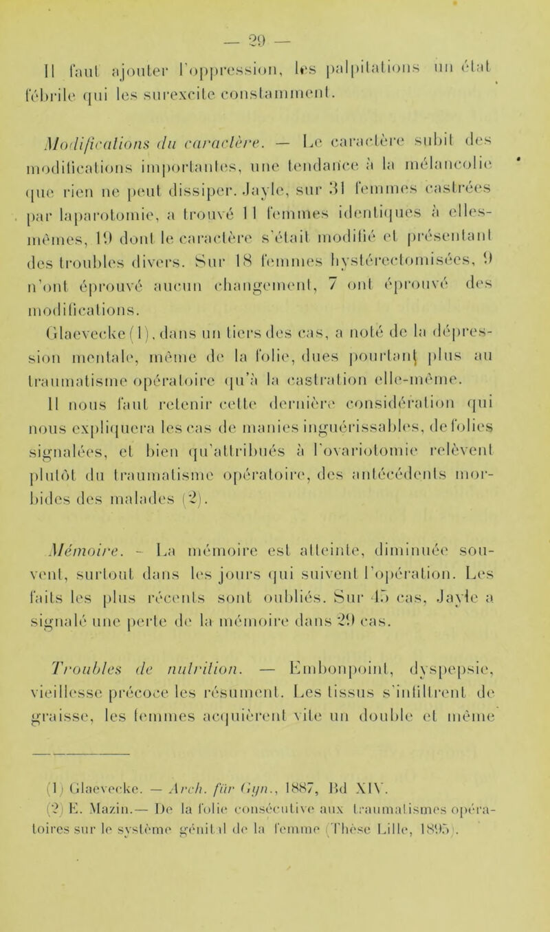 IV'hrilc (jiii les sni’excile conslainmeiil. Mo(lifi(‘(ilions du carcudère. — Le cai'aelère suhil des ni<)(liliealioMs iinporlaiihîs, une leiidanee à la iiiélaneolit' ([ue rien ne penl dissiper. .Jayle, sur dl reinmes easlrées par laparotomie, a trouvé 11 fiMnines idenli(|iies à elles- mêmes, It) dont le earaclèi'e s'étail modifié el présenlani des Ironhles divei's. Sur 18 femmes hysférecfomisées, î) n’ont é|)rouvé anenn (diang(Mnenf, 7 onf éprouvé d(\s modiliealions. (’daeveeke f 1 ). dans nn tiers des cas, a noté de la dé|)i'es- sion mentale, même d(‘ la folie, dues |)om*lan^ pins an Iranmatisme o[)éraloire qu’à la c.asfrafion elli*-mème. 11 lions faut retenir cette <lernièri‘ considération (pii nous ex[)li<piera les cas de manies ingnérissaliN's, de folies signalées, et bien (pi'altrihnés îi rovariotomie relèvent jiliibM dn traumatisme opératoin*, des antécédents mor- bides des malades i'2). Mémoire. ~ La mémoire est atteinte, diminiiéi' son- V(Mit, surtout dans b's jours (|ui suivent ro])ération. Les faits les pins récents sont oubliés. Sur tô cas, Jayle a signalé une peide (b* la mémoire dans 'Jb cas. Ti'oiihleii (le nulrilion. — Embonpoint, dys[)e[)sie, vieillesse pi'écoce les i’ésnment. Les tissus s'intillrent de gi’aisse, les t(Mumes acipiièrent viti^ un double el même (1) (jlaevoclvo. — Arcli. fiir (inn., I8S7, Jîd \I\'. (■?) K. Ma/.iii.— Do ta l'olio coii-séeutivc' aii.\ Iraimialisinos opéra- toires .sur le système gfMiilil do la l’ommo ('riioso Lille, I8*.C) .