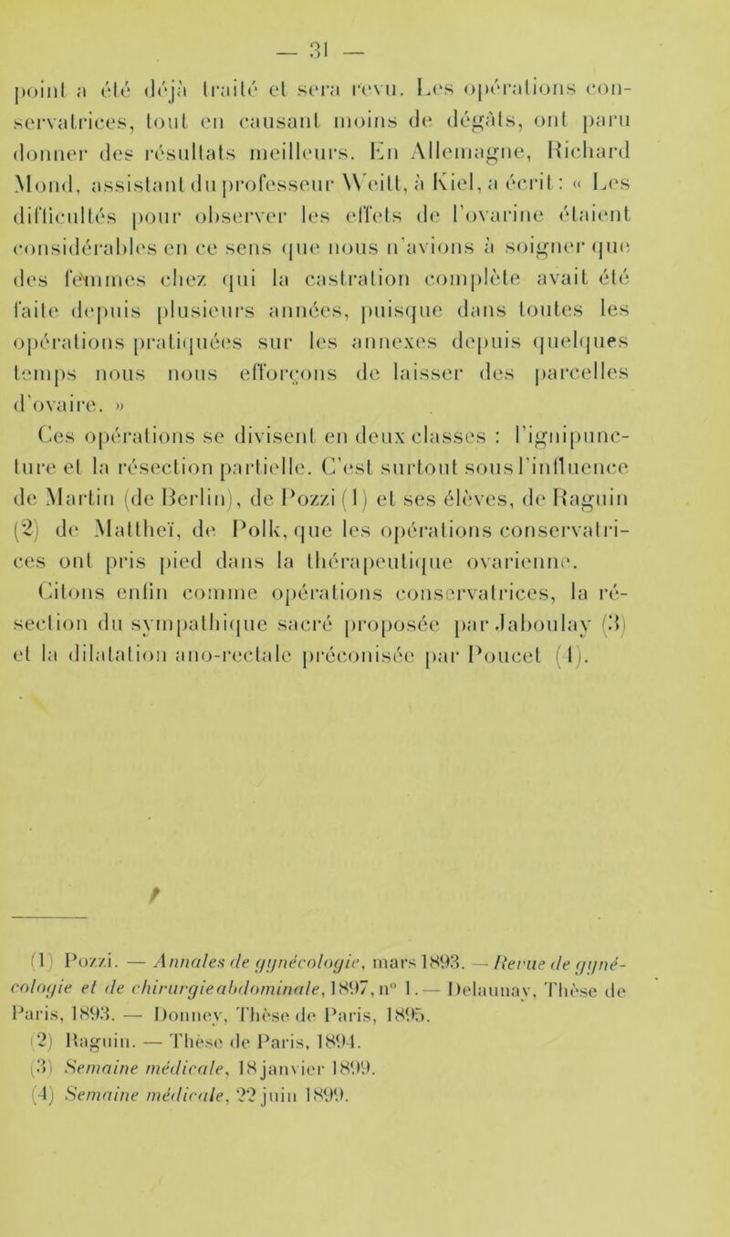 — 31 point ;» été li‘;iil(' et scm“i i-cvu. l.i's opin-.-ilioiis con- servaLi'ices, tout on oausunl moins do dogàts, ont j)arn donnor dos rôsnltats inoillonrs. l'^n Alloniagne, Hicliard Moud, assistant dn profossonr Woill, à Kiol, a oci'it : « I^('s dirtionllôs i»oni’ ol)sorvor los olîots do Tovarino ôlai(*nt oonsiddi-al)los on oo sens (jno nous n’avions à soigner (jini dos rolnmos chez ({iii la casti'ation complète avait été l'ailo depuis plnsionrs années, j)iiis(pie dans tontes les oj)éi‘ations [)rati(piéos sur los annexes depuis qnelipies temps nous nous etToirons do laissoi' des parcelles d'ovaire. » C^es opérations se divisent en deux classes : rignipnnc- tui*e et la résection partielle. C’(*st surtout sons rinllncnce de Mai’tin (de I^crlini, de IVjzzi ( 1 ) et ses élèves, de Hagnin (*2i d(‘ Mattlieï, d('. Polk,(jue les opéi’ations conservatri- ces ont pris pied dans la thérapenti(jue ovari(mni\ Citons enlin comme opérations conservatrices, la ré- section dn sym[)atlii(pie saci'é pro[)Osée par dahoulav (3) et la dilatation ano-iaictale préconisée par Poucet (1). (1) Po7./i. — Annales fie (/i/nécoloyie, marslS93. — lieriie de f/ijné- colo(/ie el de c hinirg le abdominale 1-— Delaunav, 'Fliôse tle l^aiâs, IS93. — I)onnoy, 'l'Iioso de Pari.s, IS95. c2) Itagiiiii. — 'riiesc de Paris, 1894. (3) Semaine médicale^ 18 janvier 1899.