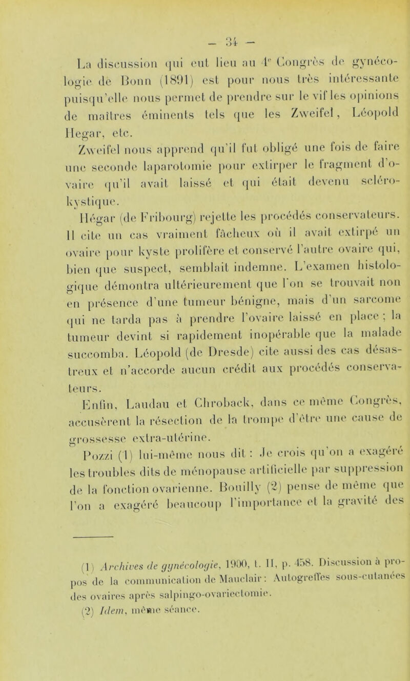 La discussion (jui eut lieu au 4'“ Congrès d(‘ gynéco- logie (le Bonn i^KSDlj est pour nous Irè'S iuiéressauLe puisqu’elh' nous [)enuel de prendre sur le vil les opinions de maîtres éminents tels (pie les Zweifel, Léopold llegar, etc. Zweitel nous apprend (pi’il fut obligé une fois de faire une second(‘ laparotomie pour exlii‘|)er le iragment d o- vaire <pi’il avait laissé (4 (pii était devenu scléro- kysli(ju('. 1 légal* (de b’ribonrg) recette les procédés conservateurs. Il cit(‘ un cas vraiment fâcheux ou il avait extirpé un ovaire pour kyste [irolifère et cons(u*vé l’autre ovaire (pii, bien (pie suspect, semblait indemne. L’examen liistolo- gi(pie démontra ultérieurement ({ue 1 on se trouvait non en présence d'une tumeur bénigmg mais d’un sarcome (jui ne tarda pas à prendre l’ovaire laissé en place ; la tumeur devint si rapidement ino[)érable (jue la malade succomba. Léopold (de Dresde] cite aussi des cas désas- treux et n’accorde aucun crédit aux procédés conserva- teurs. Lutin, Landau et Chroback, dans ce même Longrè's, ac,cus(M*ent la résection de la trompe d'être une (umse de gT(jssesse extra-utéi'ine. Do//i (L lui-même nous dit: de crois (pi’on a exagéré les troubles dits de méiioiiaiise artilicielle par suppression de la fonctionovarienne. Douilly [2] pense de même (jiie l’on a exagéré beaucoup 1 inpiortance et la gia\ité dts (1) Archives de gi/nécoloyie, h.KX), t. II, p. 4:>S. Discussion à pro- s'dc la communication (le Mauclaic: .\nlogi*enês sons-cnlaïu'os P os (les ovaii*((s apr(*s salpingo-ovariectomie. (*2) Idem, im'sne s('‘ance.