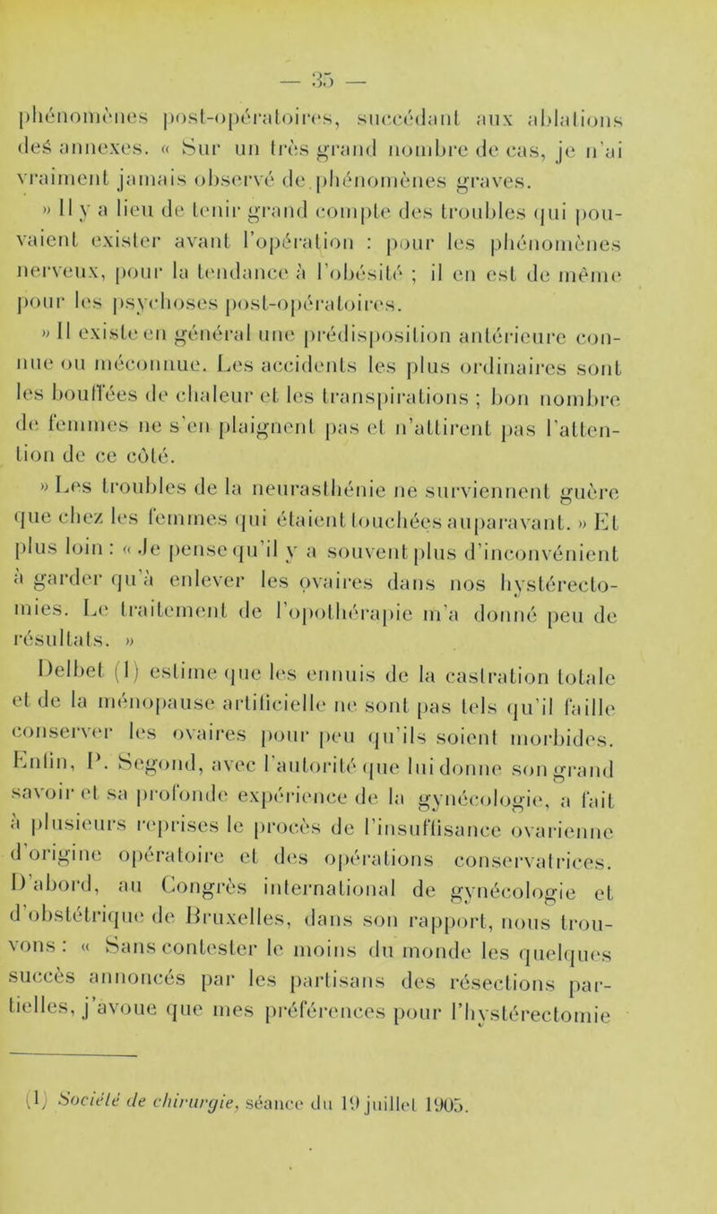 — :r> — l)hénoni('Mie.s post-opéi’atoirc's, siu'cédaiil aux aldalioiis (leé annexes. « Sur un li’ès grand noiidu'e de cas, je n'ai vraiment jamais observé de.phénomènes graves. » Il y a lieu de Umii' gi’aud compte des ti’oubles (jui pou- vaient exister avant l’opération : j)anr les |)liénomènes nerveux, poni‘ la ttmdance à l’obésité ; il en est de méim* j)onr l(‘s |)sycboses post-opératoii‘(\s. » Il existe en général une prédisposition antéricni’e con- nue on méconnue. Les accidents les pins oi'dinaii’es sont les bonflees de chaleur et les trans[)irations ; bon noml>re de femmes ne s’en [)laignent pas et n’attirent j)as l’atten- tion de ce coté. » Les ti'onbles de la neurasthénie ne snrvieinient guère tjue chez les lemmes <pii étalent touchées auparavant. » Kt pins loin : o de pense ipi d y a souvent pins d’imajiivénient a garder (jn a enlever les ovaires dans nos hystérecto- mies. Le ti'aitement de l’opothérapie m’a donné [)en de résultats. » Delhet (1) estime (pie les ennuis de la castration totale et de la ménopause artiticielle ne sont [>as tels (jii’il faille conservfu* les ovaires pour peu (ju’ils soient morbides. Lutin, I . t^egond, a\ec I antorit(* ipie lui donne .son grand savoir et sa iirotonde expérience de la gynécologie, a fait a |)Insienrs r(‘])rises le procès de l’insiiflisance ovarienne (1 origine o[)ératoire et des 0|)érations conservâtl'ices. 1) abord, an Congrès inteimational de gynécologie et d’ohstétriipie de Jiruxelles, dans son rapport, nous trou- vons: « vSans contester le moins du monde les (piehjnes succès annonces par les partisans des résections par- tielles, j avoue (pie mes préférences pour riiystérectomie (Ij Sociélé de chirurgie, séance du 1‘.) juitlel IUÜ5.