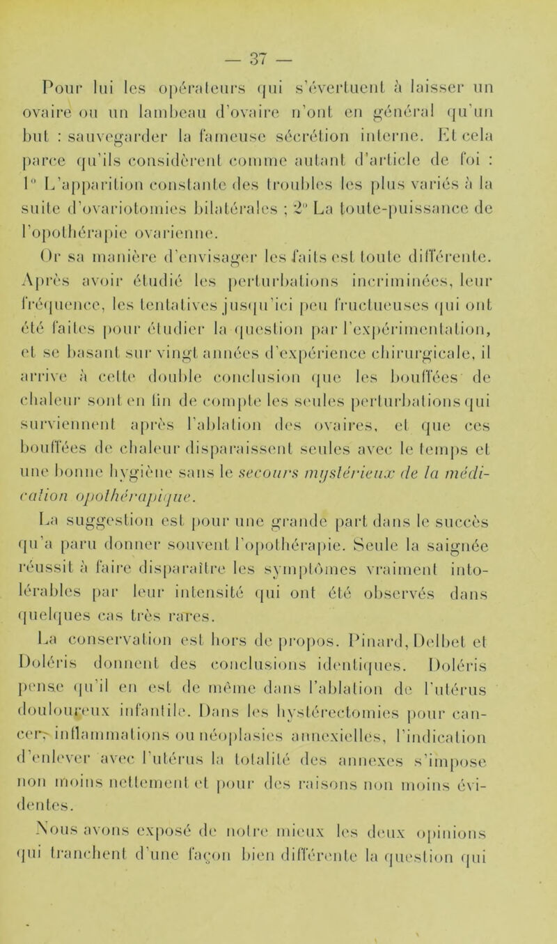 Pour lui les oj)éraleurs (jui s’overlueiil à laisser uu ovaire ou uu lambeau d’ovaire u’oiit eu n-énéi‘al (ju’uu bul : sauvef^ai'der la lameuse séei'éliou iiilerue. b^leela parce (ju’ils eousidèreiü comme aulaul. d’arlicle de foi ; I L’apparition coustaide des Iroubb's les |)lus vai'iés à la suite d’ovariotomies bilatérales ; *2 La loute-puissauce de l’opothérapie ovai'ienue. Or sa manière d’euvisagau' les iails (‘st loute dilTéreide. Apres avoir étudié b'S perturbations incriminées, leur IVé(pience, les tentatives jus(ju’ici peu rructucuses (pii ont été faites pour éludier la (pieslioii pai' rexi)éiMiueidation, et se basant siu vingt années d’expérience cbii-urgicale, il arrive à celte double conclusion (jue les bouffées de cdialeur sont eu lin de compte les scMib'S j)erlui‘batious (jui surviemuMil après l’ablalion des ovaii’es. el que c,es boulTées de cbabuir dispai'aissiMit seules avec le lemps et une bonne hygiène sans le secoiu's nujsléricnx de la médi- cal ion ojiolhérajiitjiie. La suggestion est pour une grande [)artdaiis le succès (pi’a paru donner souvent ropolbéra|)ie. Seule la saignée réussit à faii'e disparaîli-e les symplomes vraiment into- lérables [)ar leur intensité (pii ont été observés dans (piebjues cas ti'ès rares. La conservation est hors de pi'opos. Pinaial, Dcibet et Dolé ris donnent des c()ncln.sions identi(pies. Ooléris pense (pi’il en est de même dans rablalion de rniérns donlonriMix infanlile. Dans b's bvslérectomies pour cau- cerr inllammalions on néoplasies annexielles, l’indication (I mib'ver avc(‘ l’utérus la lolalilé des annexes s’impose non moins nettcnnenl ('t |)onr des l'aisons non moins évi- dentes. Xons avons exposé de noire mieux les dinix opinions (jni Irancheril d’une fa(;oii bien différtmle la (jiu'slioii (jiii