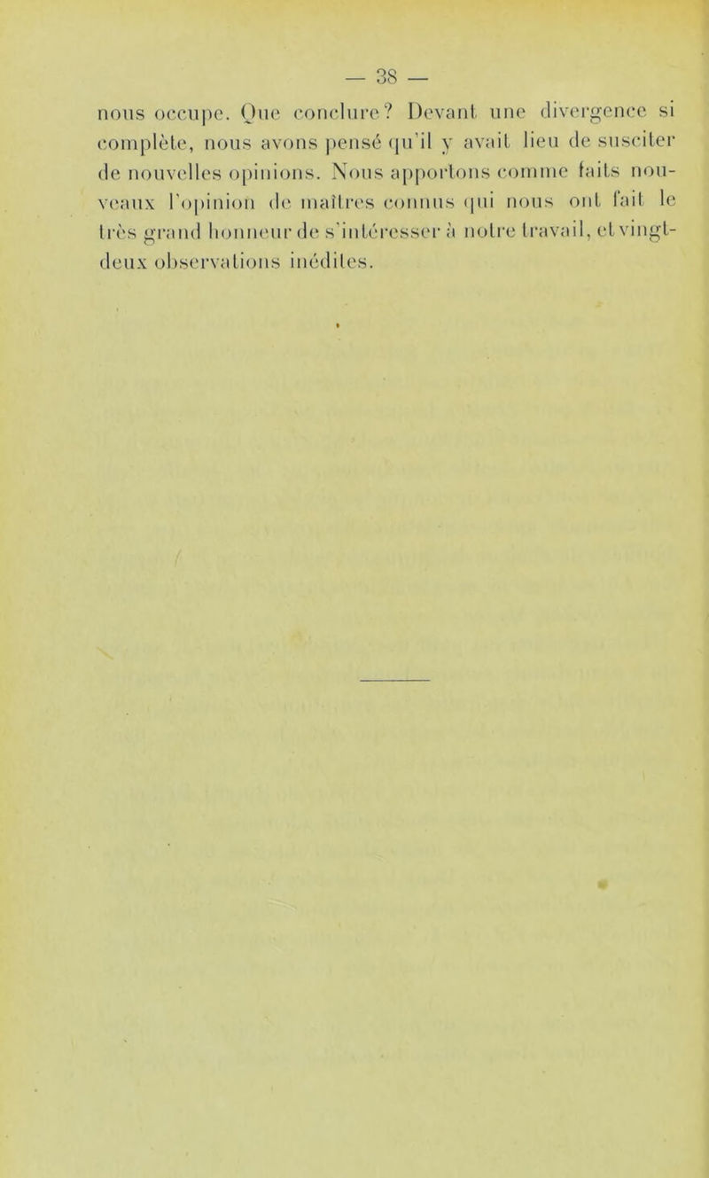 MOUS occii|)o. One eonclnrc? Devanl. une divergence si complète, nous avons pensé (pi’il y avait lieu de susciter de nouvelles opinions. Nous apportons comme laits nou- V(‘aux l'opinion de maîtres connus (pii nous ont lait le très grand honneur de s'iutéi’esser à notre travail, et vingt- deux observations inédiles.