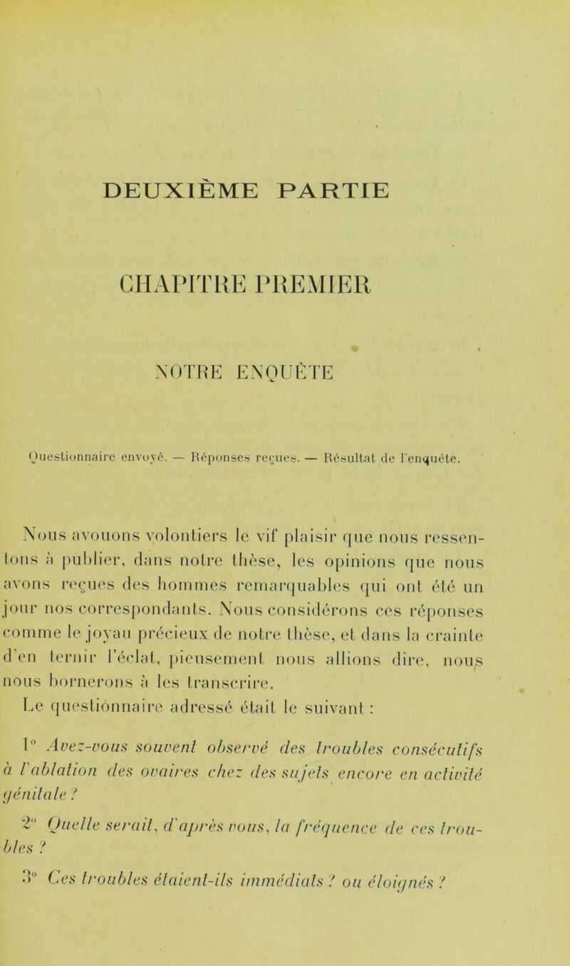 DEUXIÈME PARTIE GHAPJTHE PREMIER XOTHE EXOUÈTE (Juestiunnaire envoyé. — Hépunseü reriio!;. — Réiiultat de l'enmiéle. Xou.s nvouons volontiers le vif [)lai.sir que nous ressen- tons à |)ul)lier, dans notre thèse, les opinions que nous avons rt'enes des hommes remaiïjiiahles (jui ont été un jour nos correspondants. Nous considérons ces réponses comme le joyau précieux de notre thèse, et dans la crainte d en lernir l’éclat, (»iensement nous allions dire, nous nous hornei’ons à les transcrire. Le (pi(‘stionnaire adressé était le suivant : 1” Avez-üouü souvent observé des h'oiibles consécutifs à l'ablation des ovaires chez des sujets encore en activité (jénilale ! ‘l (Juelle serait, d'après vous, la fré<iuence de ces Intu- tdes ‘ÎO Les troubles étaient-ils immédiats ! ou éloirpiés !