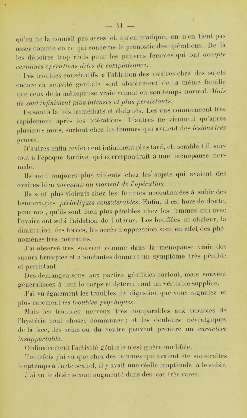 qu'on ne la connail pas assez, el, (pi’en i)rali(pie, on n’en luuil pas assez compte en ce (pii concerne le pronostic d(*s oiiérations. De la les déboires trop réels pour les jiauvres femmes ipii ont accepté certaines opérations dites de complaisance. Les troubles conséculifs à l’ablation d(‘s ovaires chez des sujets encore (ui activité {génitale sont absolument de la imum* lamille (pu‘ ceux de la ménopause vraie venant en son temps normal. Mais ils sonl infiniment plus intenses et jdiis j>ersistants. Ils sont à la fois immédiats et éloignés. Les uns (îommencent liés rapidi'numt après It's opérations. l)autr(*s ne Nimimmt <piapi(s plusieurs mois, surtout chez les lemmes ipii avaient des lésions ti ès graves. D’autres entin reviennent intiniment plus tard, et,, s(‘inble-t-il, sui- lout à l’épo(jue tardive qui correspondrait à une uumopause noi- male. Ils sont toujours plus violents chez les sujets ipii avaient des ovaires bien normaux au moment de l'opération. Ils sont plus violents chez les femmes accoutumées à subir des hémorragies périodiques considérables. Enlin, il est hors de doute, pour moi, (pi’ils sont bien plus pénibles chez les femmes qui avec l’ovaire ont subi l’ablation de l’iitérus. Les boutlées de chaleur, la diminution des forces, les accès d’oppression sont en ellet des phé- nomènes très communs. .l’ai observé très souvent comme dans la ménopause vraie des sueurs bruscpies et abondantes donnant un symptôme très pénible et persistant. Des démangeaisons aux [larties génitales surtout, mais souvent généralisées à tout le corps et dpicrminant un véritalde supplice. .)’ai vu également les troubles de digestion ([ue vous signalez et plus rarement les troubles psijchdpies. Mais les troubles nerveux très comparables aux trouldes de l’hvstérie sont choses communes ; ('t les douleurs névralgi<[ues de la face, des seins ou du ventre peuvent prendre un caractère insupportable. Ordinairement l'activité génitale n’est guère modifiée. Toutefois j’ai vu ({ue chez des femmes ipii avaient été soustraites longtemps à l’acte .sexuel, il y avait une réadlc inaptitude à le subir. .l’ai vu le désir sexuel augmenté dans des cas très i-ares.