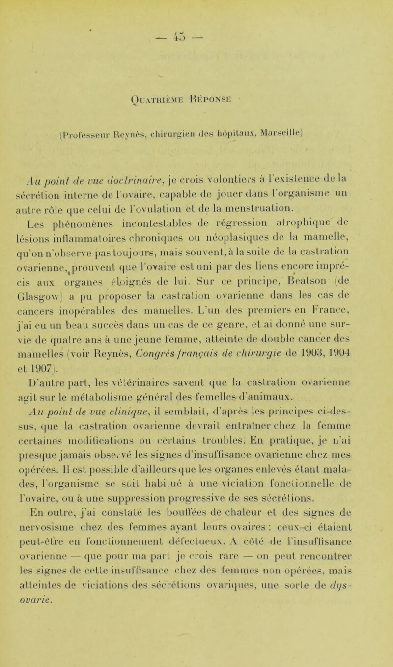 ( ) UATIU KME H KPONSE (Professeur P>evnès, diirururieii des liùpitnux, Marseille) .1» point (le rue doctrinaire, je crois voloiilicrs à 1 exisU'iice de la sécréliou iiilernt' de Tovairo, ca[>able de jouer dans I tu’^aiiisme iiii autre rôle ([ue celid de l ovulalion et de la ineiislrualioii. Les phénomènes incmnleslahles de régression alrophicpie de lésions inllainmaloires chroniques on néoplasicpies do la mamelle, (ju’on n’ol)serve pas toujours, mais souxent,à la suite de la castration ovarienne,^pronvent ipie l’ovaire est uni par des liens encore impré- cis aux organes éloignés de lui. Sur ce })iincii)c, Beatson ide Glasgow) a pu [)ioposer la castration ovarienne dans les cas de cancers inopéi’ahles des mamelles. L’nn des premi(“rs en l'rance, j'ai eu un hean succès dans un cas de ce genre, et ai donné une sur- vie de (jualre ans à une jeune remme, at teinte' de douhle cancer des mamelles (voir Keynès, Conrjrès jran(,-ais de chirurgie de IVtOd, 19Ü4 et 1907). It’autre |)art, les vétérinaires savent epie la castration ovarienne agit sur le métaholisme général des femelles d’animaux. Au point de rue clinicpie, il semhlait, d’après les pi incipes ci-des- sns. (pie la castration ovaiienne devrait entraîner chez la femme certaines modilications on cerlains tronhles. En pratiipie, je n’ai j)res(|ue jamais ohse. vé les signes d’insuffisance ovarienne chez mes opérées. 11 est possible d'ailleurs epu' h's organes enlevés étant mala- des, l'organisme se scdt habitué à une viciation fonctionnelle de l’ovaire, ou à une suppression progressive de ses sécrétions. En outre, j’ai constaté les houtl'ées de chaleur et des signes de nervosisme chez des femmes ayant h'urs ovaires ; ceux-ci étaient peut-èTre en fonctionnement défectueux. A côté de l'insuflisance ovarieniK' — (|ue poui’ ma part je crois rare — on |H*nt rencontrer les signes de cette in>ufüsance chez d(‘s femmes non o|)érées. mais atteintes de viciations des sécrétions ovariipies, nue sorte do dgs-