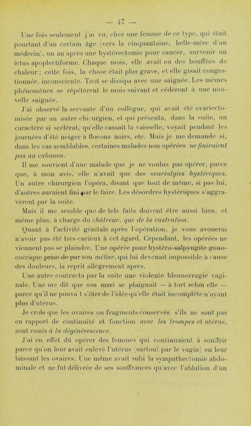 Une loi^^ scMiloinout j ai vn. clu'/ niio leiniiu* d(‘ ce Iv|k‘, (|iii Hait |)Oui‘lanl (Tnii certain âge (vers la ein(|nantaini“, helle-nièrc* d nn médeciiU, nn an après nne hyslérecLoniie pour cancer, survenir nn ictus a[)o|)lectirorme. Chaque mois, elle avait en d<‘s l)Oul1ecs de clialenr; ceLU' luis, la chose était plus grave, et elle gisait conges- tionnée, inconsciente. Tout se dissipa av(‘c une saignée. Les inènies phénomènes se répétèiamt le mois suivant et cédèrent à une nou- velle saignée. .l’ai observé la servaide d’un eollègiu', qui avait été ovaiaecto- misée |>ar uu autre chi. urgien, et (pii pi-ésenta, dans la suite, un caractère si scélérat, qu elle cas.sait la vaisselle, voyail pendant les journées d’été neiger à Ih^eons noii’s, (*tc. Mais je me demande si, dans les cas semblables, certaines mahuhîs non ojiérées ne finiraienl J Ht s au cabanon. Il me souvieiit d’une malade que je ne voulus pas opérer, parce (pie, à mon avis, elle n’avait ipie des ovarialtjies hijslériques. Un autre chirurgien l’opéra, disant cpie tout de même, si pas lui, d’autres auraient fini4)ar le faire. Les désordres hystériques s’aggra- vèrent })ar la suite. Mais il me semble (jue de tels faits doivent être aussi bien, et même plus, à charge du chàlreur, ([lie de la castralion. Ouant à l’activité génitale après l’opération, je vous avouerai n’avoir pas été très curieux à e.et égard. Cependant, les opérées ne viennent pas .se plaindre. Une o|)érée ])our hysléro-salpyngite gono- cocei(jue prise de par son inélier, qui lui devenait impossible à cause des douleurs, la reprit allègreimml après. Une autre contracta parla suite une violente blennorragie vagi- nale. Une me dit que sou mari se plaignait — à tort selon (die — parce qu’il ne pouva't s’iHerdc l’idée qu’elle était incomplète n’ayant plus d’utérus. .Je crois (pie les ovaires ou fragments conserves s’ils ne sont pas en rapport de continuité et fonction ai<ec les Irompes et utérus, sont roués à la dégénérescence. ,1'ai en elVet dù opérer des femmes ({ui conlinuaient à soulTrir parce ({u'on leur avait enlevé rutérus (surtout par le vagin' en leur laissant les ovaires. Une nu'me avait subi la sympatheclomie abdo- minale et ne fui délivrée de scs soulTrances (pi’avec l’ablation d’un