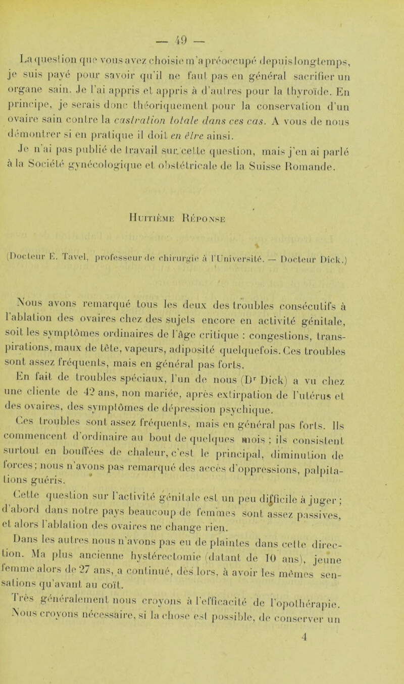 La ([iiosi ion (jiip vous avoz choisit* m'a prcoccuj)c d(*puis lon^lemps, jo suis payé pour savoir (pi’il no Caiil pas (*n général sacrilior un oi’gano sain. Je l’ai appris ol appris à d’aulres pour la thvroïdo. En |)rincipe, jo serais donc théoritpicmoid. pour la conservalion d'un ovairo sain oonlro la casli-alion totale dans ces cas. A vous de nous démont rer si en pralitpie il doit en être ainsi. .le n ai pas p\d)lié de travail sur.celle tpieslion, niais j'en ai parlé à la Société gynécologiipie et ohsiélrieale de la Suisse Iloinande. Ikrnù.MK RcpONsii; (Docteur K. l;i\el, iiroIVîsstîiir (l(* cliimri'ic à t'L'nivoi’silé. Docteur Dick.) Aous avons reinaripié Ions les deu.x des troubles conséculir.s à 1 ablation des ovaires cbez des sujets encort* en aelivilé génilale, soil les svinpLùinos ordinaires de 1 Age crilitpie : congeslions, lran.s- piralions. maux de léle, vapeurs, adiposité (piebjuerois. Les troubles sont a.ssez rrétpienls, mais en général pas loris. En lait de troubles sjiéciaux, run de nous (D'' Dicki a vu cbez une clienle de ans, non mariée, après extirpation de rutérus et des ovaires, des .synijitômes de dépression psycbiipie. (.es troubles .sont a.ssez fréquents, mais en général pas forts. Ils commencent d'ordinaire au bout de ((uebpies wiois : ils consistent .surtout en boulfées de chaleur, c'est le principal, diminution de torces; nous n’avons pas rcmar([ué des accès d'oppressions, palpita- tions guéris. ('.elle (juestion sur l'activité génitale est un peu difficile à juger ; d abord dans notre pays beaucoup de femmes .sont a.s.sez pa.ssives, et alors I ablation (b*s ovaires ne change rien. Dans les autres nous n’avons pas eu de plaintes dans celle direc- tion. .Ma plus ancienne hystérectomie (datant de 10 ans), jeune temine alors de 27 ans, a continué, des lors, à avoir les mêmes sen- sations qu’avant au coït. Très généralement nous croyons à l'efficacité de l'opothérapie. Aous croyons néce.s.saire. si lacho.se est possible, de con.server un 4