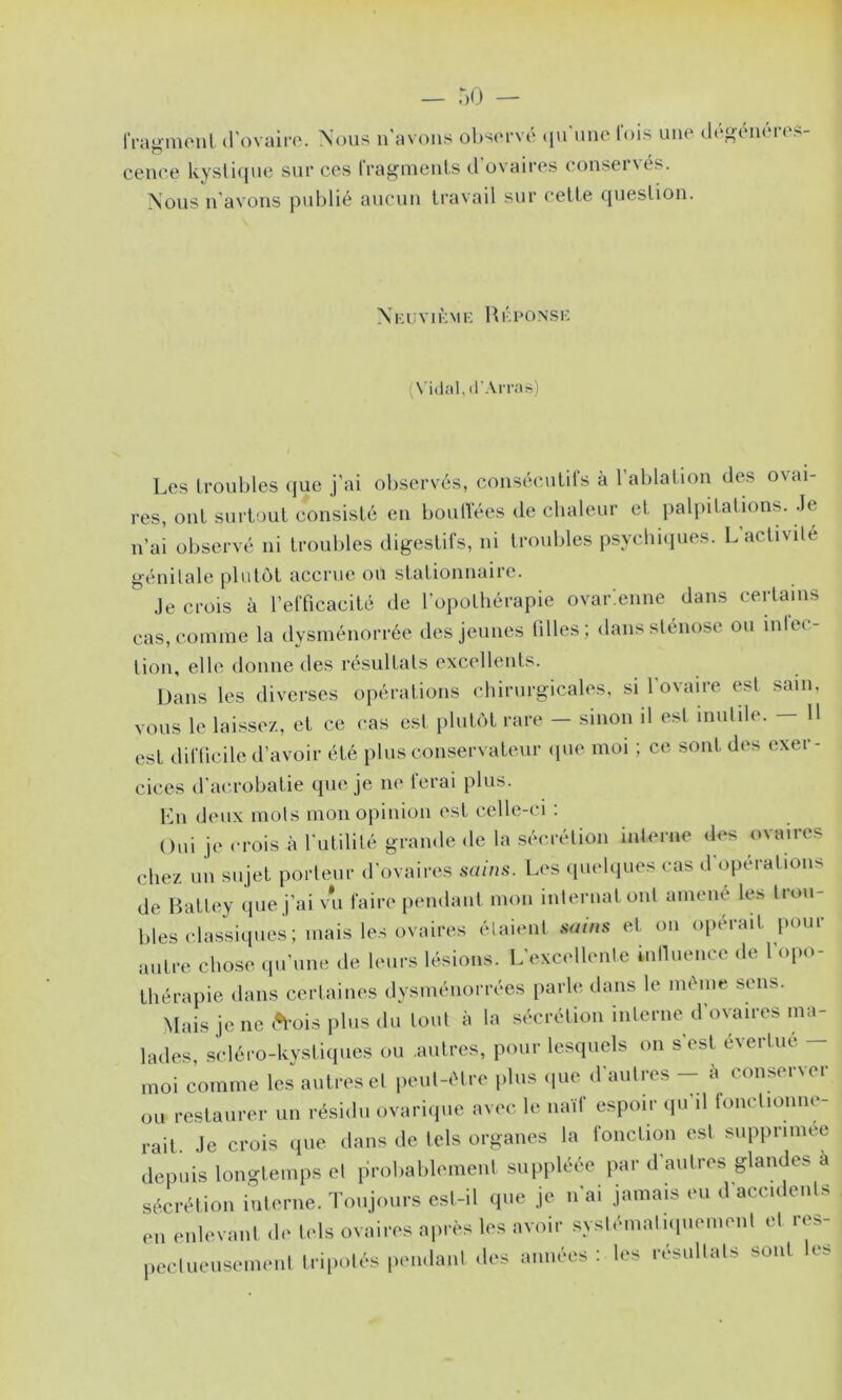 IragiiUMil (l'ovairo. Nous n'a vous o1)s<m’vo t|U uiio lois une cenoe kysliiiue sur ces IVagmeuls d’ovaires conservés. Nous n’avons publié aucun travail sur celle question. dé<^énéres- Xkuvikmk Hkconsi-: (Vidal, il'Arras) Les troubles ({ue j’ai observés, conséculils à l’ablalion des ovai- res, ont surtout consisté en boulVées de chaleur et palpitations. .le n’ai observé ni troubles digestifs, ni troubles psycbicpies. L’aclivile génilale plutôt accrue ou stationnaire. Je crois à l’elTicacité de l’opothérapie ovar:enne dans certains cas, comme la dysménorrée des jeunes tilles; dans sténose ou inlec- tion, elle donne des résultats excellents. Dans les diverses opérations chirurgicales, si l’ovaire est sam, vous le laissez, et ce cas est plutôt rare - sinon il est inutile. - 11 est diflicile d’avoir été plus conservateur (|ue moi ; ce sont des exer- cices d’acrobatie que je ne ferai plus. Lu deux mois mon opinion est celle-ci : Oui je <-rois à rutilité grande <le la sécrétion interne des ovaires chez un sujet porteur d’ovaires sains. Les cpiehiues cas d operations de Batley (pie j’ai vu faire [lendant mon internat ont amené les trou- bles classiques ; mais les ovaires élaient sains et on opérait pour antre chose (prune de leurs lésions. L’excellente innueiice de 1 opo- thérapie dans certaines dysménorrées parle dans le même .sens. Mais je ne (*fois plus du tout à la sécrétion interne d’ovaires ma- lades, scléro-kysticpies ou autres, pour lesquels on s’est évertue - moi comme les autres cl peut-être plus (pie d’autres -- à conserver ou restaurer un résidu ovariipie av('c le naïf espoir ipi’il fonctionne- rait. Je crois que dans de tels organes la foncti()n est supprimée depuis longtemps et probablement suppléée par d’autres glandes a sécrétion interne. Toujours est-il que je n’ai jamais eu d’accidents en enlevant de tels ovaires après les avoir syslémaliipiement et res- pectueusement tripolf's pendant des années : les résultats sont les