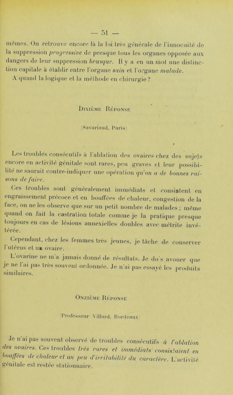 iiu'mik's, (3ii retrouve encoiv* là la loi très générale d(' l’iiinocuité de la suppression progressive de pres(jue tous les organes opposée aux dangers de leur suppression brusque. Il y a en un mol une dislinc- lioii capilale à établir entre l’organe sain et l'organe malade. A (piand la logi(pie et la méthode (ui eliirurgie? DixièMK Hé no.N SI-: ;Savari;uiil, l'aris) Les troublés eonsécutit's à l’ablation d(‘s ovaires ch(‘/. des sujets encore en activité génitale sont rares, peu graves et leur possibi- lité ne saurait coulre-indiipicr une opération qu'on a de bonnes rai- sons de faire. (.es troubles sont généralement immédiats et consistent en engraissement précoce et en bouirées de chaleur, congestion de la face, on ne les observe que sur uu petit nombre de malades ; même quand on lait la castration totale comme je la pratique presque toujours en cas de lésions annexielles doubles avec métrile invé- térée. Cependant, chez les femmes très jeunes, je tâche de conserver l ulérus et uii ovaire. L üvarine ne m a jamais donm'^ de je ne 1 ai pas très sou\ ent ordonnée, similaires. r(“sultals. ,1e do s avouer ipie •le n ai pas essayé les jtroduils (àxzié.MK HéeoNsn: l*|•ofe.ssolll• \ illnrd. lîoivloîuix Je n ai pas souvent observé de troubles conséculifs à l'ablalion des ovaires. Ces troubles très rares el immédiats consislaienl en bouifées de chaleur el un peu d'irri/abililé du caractère. L’activité génitale est restée stationnaire.