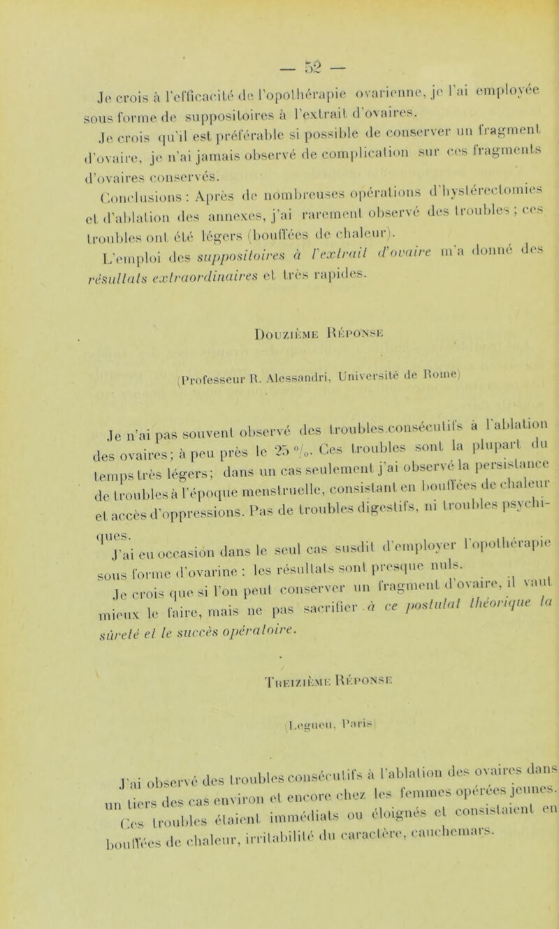 Jo crois à remcacilc dn l’opnlhcraiiic ovaric'iinc, je l’ai employée sous forme de supposiloii’es à l’exliaul d’ovaires. Je crois (pi'il est préférable si possible de conserver un Irap^ment d'ovaire, je n’ai jamais observé de complication sur c(‘s fragments d’ovaires conservés. ('.onclusions : Apres de nombreuses opérations d byslen'clomies et d’ablalion des annexes, j’ai rarement observé des Iroubles ; ces troubles oïd été légers iboulTées de chaleur). L'emploi des siipposiloire.^ à l'exlrail d'ovnive m’a donné des rêfiiillalfi exlraordinaires et très rajiides. 1 ) O C ZIK M K 11 !•; 1 • ON SI-; (Professeur W. Alessamlri, Université de Home) Je n'ai pas souveni oliscc vé .les Ironblos conséculifs a lal.lal.ion .les ovaires; il peu près le 05./..Cos Iroiibles sont la lilnparl .In leiiips iri-s légers; dans im cas se.ilemenl ,|'ai observe la pei-sisl.inc ,1e iroiiblesà rép<H|iie iiienslr.ielle, coirsislanl en boiilleos ,1e elialenr el accès d'oppressions. Pas de Iroi.liles digeslils. ni I roubles psycl.i- ([ues. J'ai en occasion ilillis le seul cas susdil ,re,nplo.ver l'opolliérapie sons lorn.e.roiandne; les iTsiillalssiinlpiTsipie nids. leoroisipiesi l'on |ieiil conserver 1111 rragiii.nil ,1 ovaire, il laiil miens le faire, mais ne pas sai rilier n ce lUeonqm la sùrelé el le succès opéraloire. 'ruEiziHMi: UÉeONSK (l.egiieu. l’nris p.,i observé des Iroiiblesconsé. iilifs à l'ablalion ,les ovaires .laiis ,'mrs des cas environ el encore .diei.. les fenimes operees jeunes C,.s ironbles élaienl iimiié.lials ou éloigmfs el consislaienl „„|lï.,.s ,1c clialei.r, irrilabililé ,ln caraclère, cmn lioinurs.