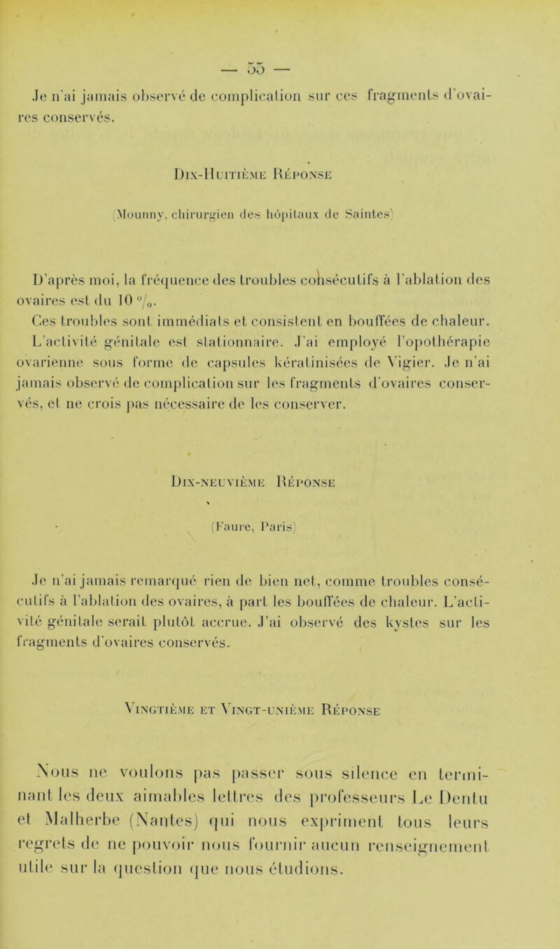 Je n'ai jamais observé de complication sur ces l’rag^inenls d'ovai- res conservés. Dix-Huitième Héfonse '^louiiny, cliiruri^ien des hôpitaux de Saintes' D'après moi, la rré([iience des troubles coKséculifs à l’ablation des ovaires est du 10 ‘’/o. r.es troubles sont immédiats et consistent en boutrées de chaleur. L'activité f^énitale est stationnaire. J'ai employé rojiotbérapie ovarienne sons forme de capsules kératinisées de \’igier. Je n’ai jamais observé de complication sur les fragments il'ovaires conser- vés, et ne crois pas nécessaire de les conserver. Dix-neuvième Héconse (Faure, Paris) Je n’ai jamais remarqué rien de bien net, comme troubles consé- cutifs à l’ablation des ovaires, à part les bouffées de cbalcuix L’acti- vité génitale serait plutôt accrue. J’ai observé des kystes sur les fi'agments d'ovaires conservés. Vingtième et \'ingt-uniè.me Réponse Xons ne voulons jias passer sous silence eu lermi- naul les deux aimables lellres des professeurs Le Denlu et Malherbe (Nantes) rpii nous expriment tous leurs regrets (le ne jiouvoir nous fouruir aucun reiiseignement utili' sur la (pieslion (jue nous étudions.